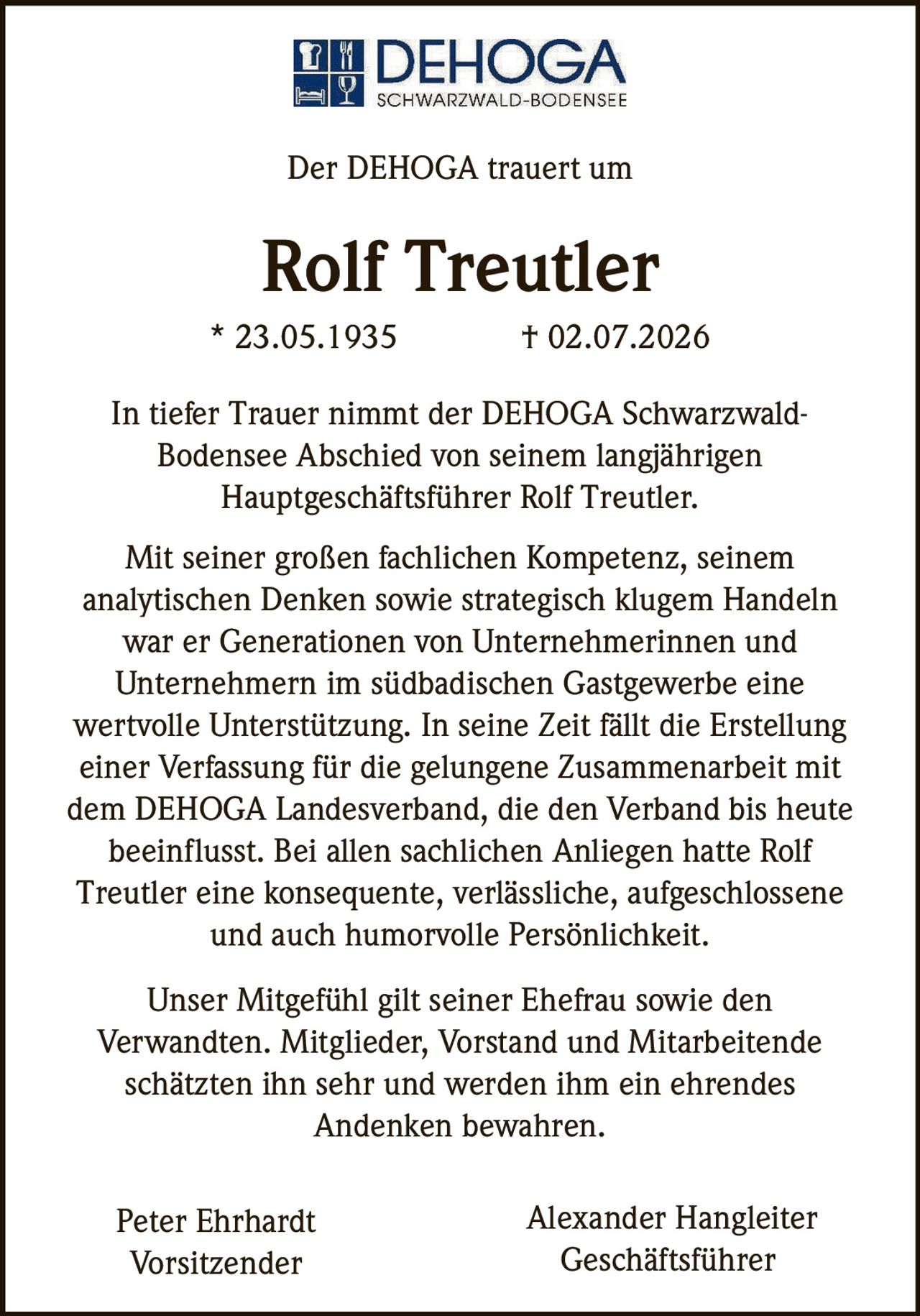 <p>Der DEHOGA trauert um</p>

<p><strong>Rolf Treutler</strong></p>

<p>* 23.05.1935 † 02.07.2026</p>

<p>In tiefer Trauer nimmt der DEHOGA Schwarzwald-Bodensee Abschied von seinem langjährigen Hauptgeschäftsführer Rolf Treutler.</p>

<p>Mit seiner großen fachlichen Kompetenz, seinem analytischen Denken sowie strategisch klugem Handeln war er Generationen von Unternehmerinnen und Unternehmern im südbadischen Gastgewerbe eine wertvolle Unterstützung. In seine Zeit fällt die Erstellung einer Verfassung für die gelungene Zusammenarbeit mit dem DEHOGA Landesverband, die den Verband bis heute beeinflusst. Bei allen sachlichen Anliegen hatte Rolf Treutler eine konsequente, verlässliche, aufgeschlossene und auch humorvolle Persönlichkeit.</p>

<p>Unser Mitgefühl gilt seiner Ehefrau sowie den Verwandten. Mitglieder, Vorstand und Mitarbeitende schätzten ihn sehr und werden ihm ein ehrendes Andenken bewahren.</p>

<p>Peter Ehrhardt<br>Vorsitzender</p>

<p>Alexander Hangleiter<br>Geschäftsführer</p>