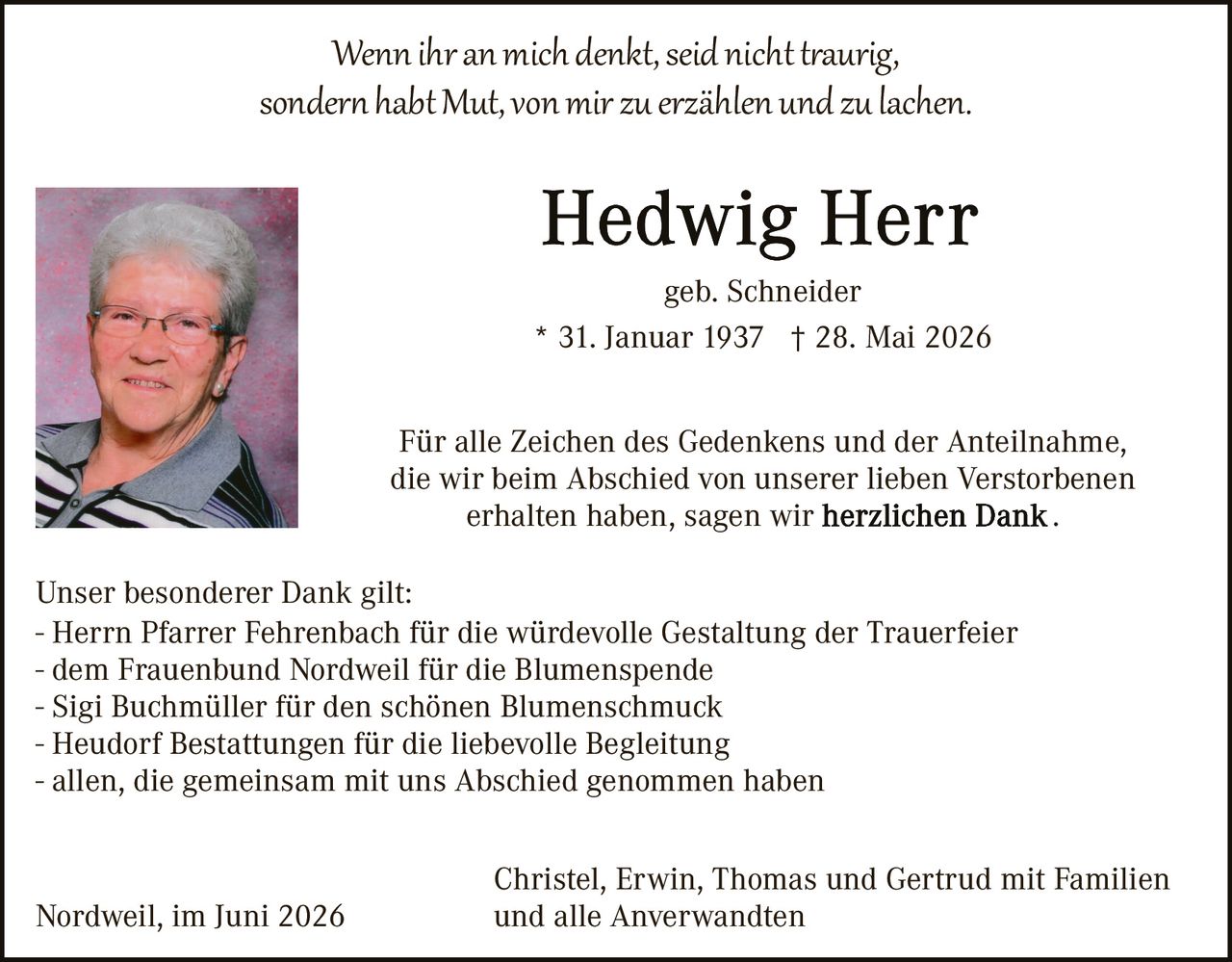 <p><i>Wenn ihr an mich denkt, seid nicht traurig, sondern habt Mut, von mir zu erzählen und zu lachen.</i></p>

<p><strong>Hedwig Herr</strong><br>geb. Schneider<br>* 31. Januar 1937 † 28. Mai 2026</p>

<p>Für alle Zeichen des Gedenkens und der Anteilnahme, die wir beim Abschied von unserer lieben Verstorbenen erhalten haben, sagen wir <strong>herzlichen Dank</strong>.</p>

<p>Unser besonderer Dank gilt:<br>- Herrn Pfarrer Fehrenbach für die würdevolle Gestaltung der Trauerfeier<br>- dem Frauenbund Nordweil für die Blumenspende<br>- Sigi Buchmüller für den schönen Blumenschmuck<br>- Heudorf Bestattungen für die liebevolle Begleitung<br>- allen, die gemeinsam mit uns Abschied genommen haben</p>

<p>Nordweil, im Juni 2026&nbsp;&nbsp;&nbsp;&nbsp;&nbsp;&nbsp;&nbsp;&nbsp;&nbsp;&nbsp;&nbsp;&nbsp;&nbsp;&nbsp;&nbsp;&nbsp;Christel, Erwin, Thomas und Gertrud mit Familien und alle Anverwandten</p>