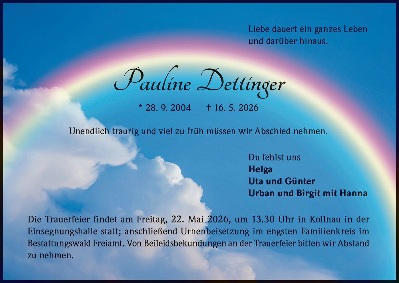 <p>Liebe dauert ein ganzes Leben<br>und darüber hinaus.</p><p><strong>Pauline Dettinger</strong><br>* 28. 9. 2004 † 16. 5. 2026</p><p>Unendlich traurig und viel zu früh müssen wir Abschied nehmen.</p><p>Du fehlst uns<br>Helga<br>Uta und Günter<br>Urban und Birgit mit Hanna</p><p>Die Trauerfeier findet am Freitag, 22. Mai 2026, um 13.30 Uhr in Kollnau in der <br>Einsegnungshalle statt; anschließend Urnenbeisetzung im engsten Familienkreis im <br>Bestattungswald Freiamt. Von Beileidsbekundungen an der Trauerfeier bitten wir Abstand <br>zu nehmen.</p>