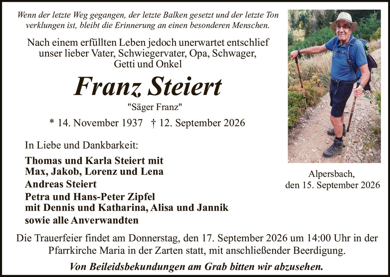 <p><i>Wenn der letzte Weg gegangen, der letzte Balken gesetzt und der letzte Ton verklungen ist, bleibt die Erinnerung an einen besonderen Menschen.</i></p>

<p>Nach einem erfüllten Leben jedoch unerwartet entschlief<br>unser lieber Vater, Schwiegervater, Opa, Schwager,<br>Getti und Onkel</p>

<p><strong>Franz Steiert</strong><br><i>"Säger Franz"</i></p>

<p>* 14. November 1937 † 12. September 2026</p>

<p>In Liebe und Dankbarkeit:</p>

<p><strong>Thomas und Karla Steiert mit<br>Max, Jakob, Lorenz und Lena<br>Andreas Steiert<br>Petra und Hans-Peter Zipfel<br>mit Dennis und Katharina, Alisa und Jannik<br>sowie alle Anverwandten</strong></p>

<p>Die Trauerfeier findet am Donnerstag, den 17. September 2026 um 14:00 Uhr in der Pfarrkirche Maria in der Zarten statt, mit anschließender Beerdigung.</p>

<p><i>Von Beileidsbekundungen am Grab bitten wir abzusehen.</i></p>

<p>Alpersbach, den 15. September 2026</p>
