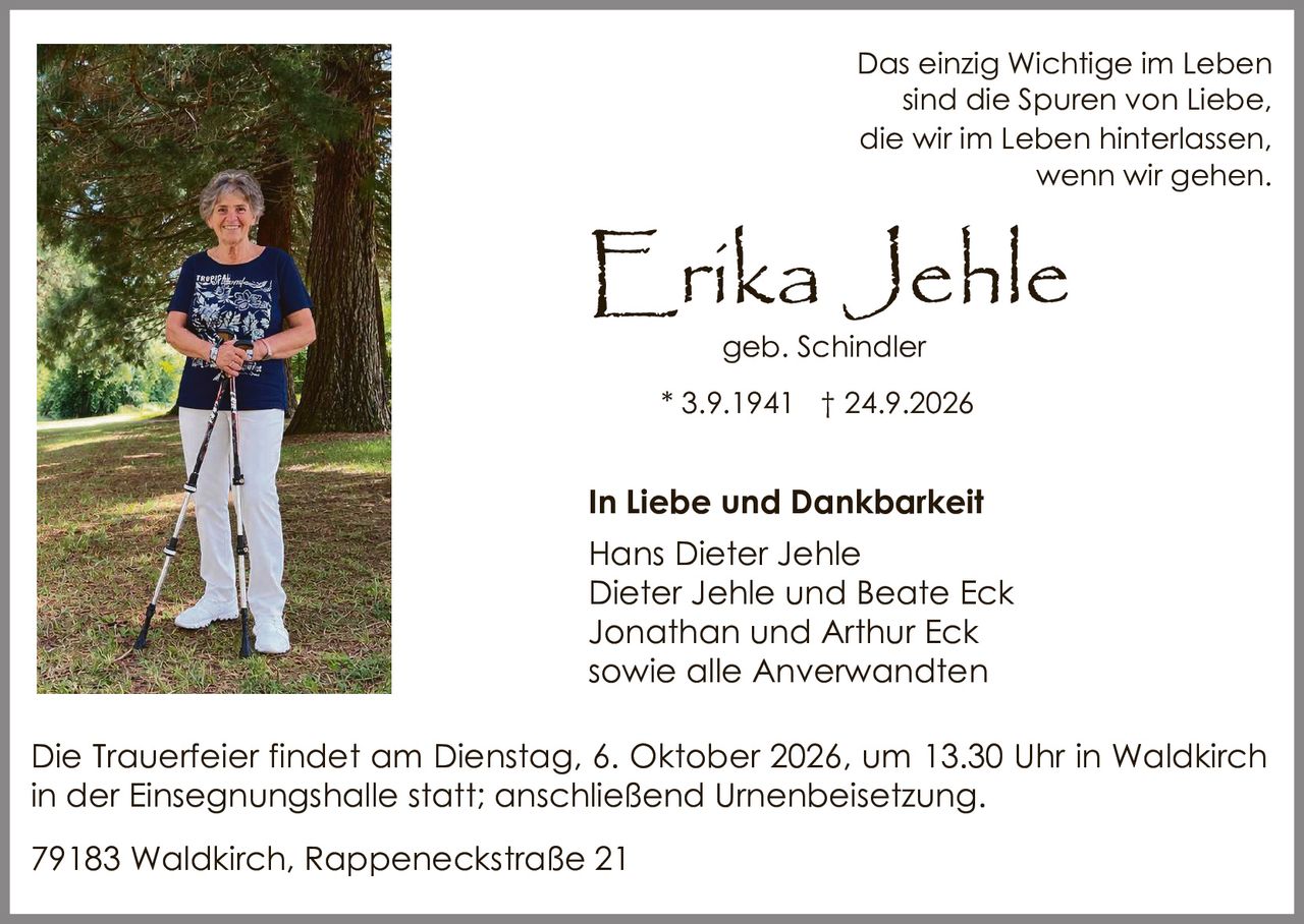 <p>Das einzig Wichtige im Leben sind die Spuren von Liebe, die wir im Leben hinterlassen, wenn wir gehen.</p>

<p><strong>Erika Jehle</strong><br>
geb. Schindler<br>
* 3.9.1941 † 24.9.2026</p>

<p><strong>In Liebe und Dankbarkeit</strong></p>

<p>Hans Dieter Jehle<br>
Dieter Jehle und Beate Eck<br>
Jonathan und Arthur Eck<br>
sowie alle Anverwandten</p>

<p>Die Trauerfeier findet am Dienstag, 6. Oktober 2026, um 13.30 Uhr in Waldkirch in der Einsegnungshalle statt; anschließend Urnenbeisetzung.</p>

<p>79183 Waldkirch, Rappeneckstraße 21</p>