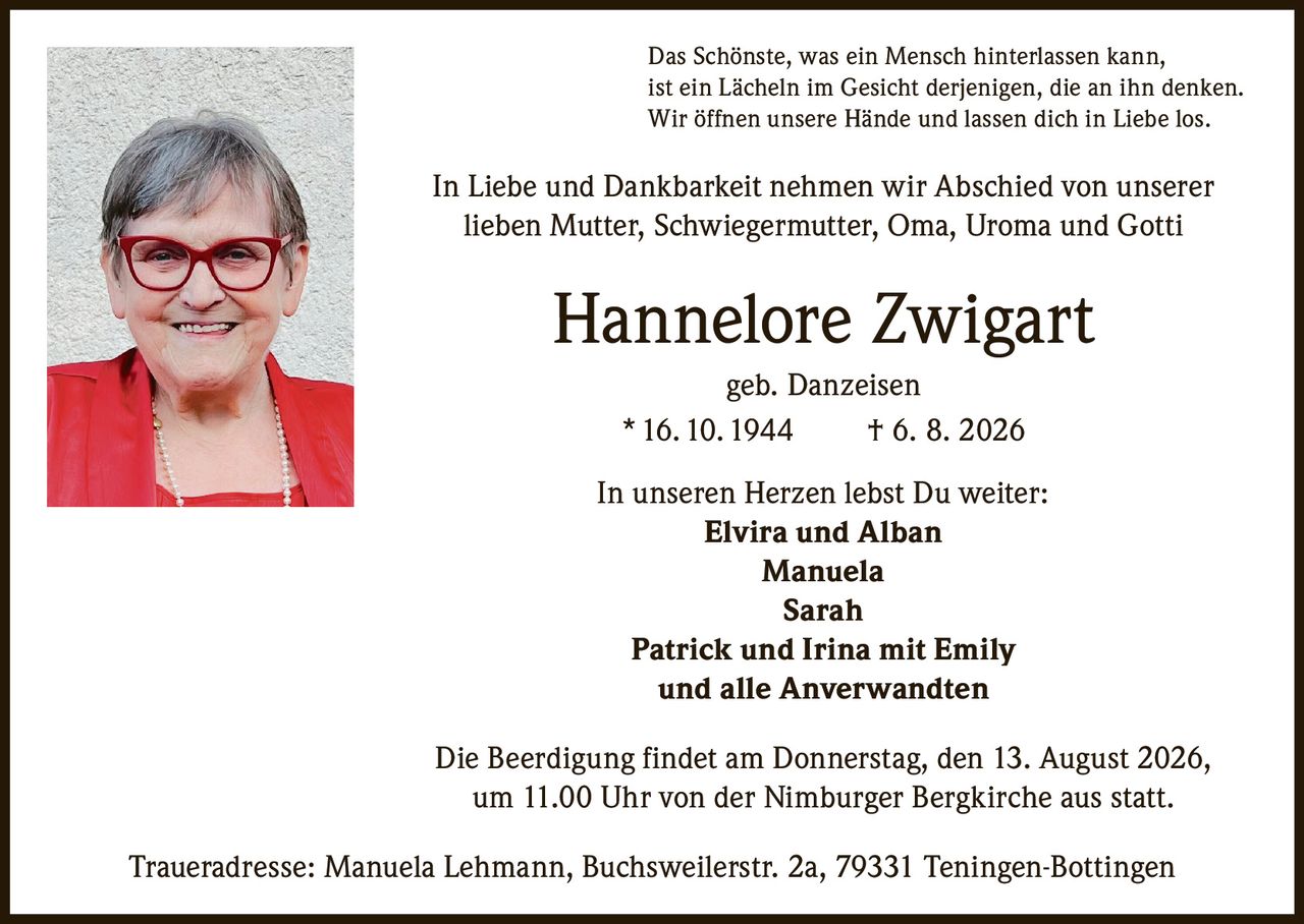 <p>Das Schönste, was ein Mensch hinterlassen kann, ist ein Lächeln im Gesicht derjenigen, die an ihn denken. Wir öffnen unsere Hände und lassen dich in Liebe los.</p>

<p>In Liebe und Dankbarkeit nehmen wir Abschied von unserer lieben Mutter, Schwiegermutter, Oma, Uroma und Gotti</p>

<p><strong>Hannelore Zwigart</strong><br>geb. Danzeisen<br>* 16. 10. 1944 † 6. 8. 2026</p>

<p>In unseren Herzen lebst Du weiter:<br><strong>Elvira und Alban</strong><br><strong>Manuela</strong><br><strong>Sarah</strong><br><strong>Patrick und Irina mit Emily</strong><br>und alle Anverwandten</p>

<p>Die Beerdigung findet am Donnerstag, den 13. August 2026, um 11.00 Uhr von der Nimburger Bergkirche aus statt.</p>

<p>Traueradresse: Manuela Lehmann, Buchsweilerstr. 2a, 79331 Teningen-Bottingen</p>