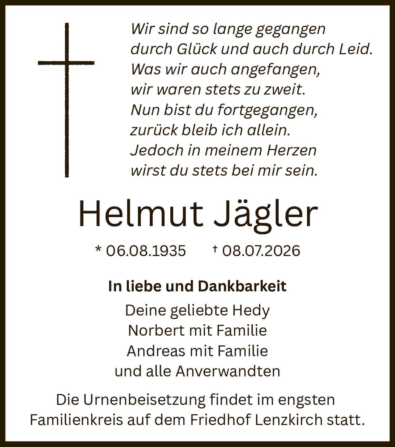 <p><i>Wir sind so lange gegangen<br>durch Glück und auch durch Leid.<br>Was wir auch angefangen,<br>wir waren stets zu zweit.<br>Nun bist du fortgegangen,<br>zurück bleib ich allein.<br>Jedoich in meinem Herzen<br>wirst du stets bei mir sein.</i></p><p><strong>Helmut Jägler</strong><br>* 06.08.1935 † 08.07.2026</p><p><strong>In liebe und Dankbarkeit</strong><br>Deine geliebte Hedy<br>Norbert mit Familie<br>Andreas mit Familie<br>und alle Anverwandten</p><p>Die Urnenbeisetzung findet im engsten Familienkreis auf dem Friedhof Lenzkirch statt.</p>