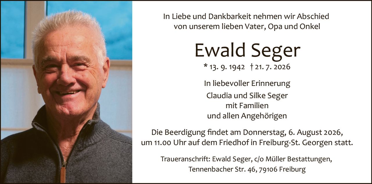 <p>In Liebe und Dankbarkeit nehmen wir Abschied von unserem lieben Vater, Opa und Onkel</p><p><strong>Ewald Seger</strong><br>* 13. 9. 1942 † 21. 7. 2026</p><p>In liebevoller Erinnerung<br>Claudia und Silke Seger<br>mit Familien<br>und allen Angehörigen</p><p>Die Beerdigung findet am Donnerstag, 6. August 2026, um 11.00 Uhr auf dem Friedhof in Freiburg-St. Georgen statt.</p><p>Traueranschrift: Ewald Seger, c/o Müller Bestattungen, Tennenbacher Str. 46, 79106 Freiburg</p>