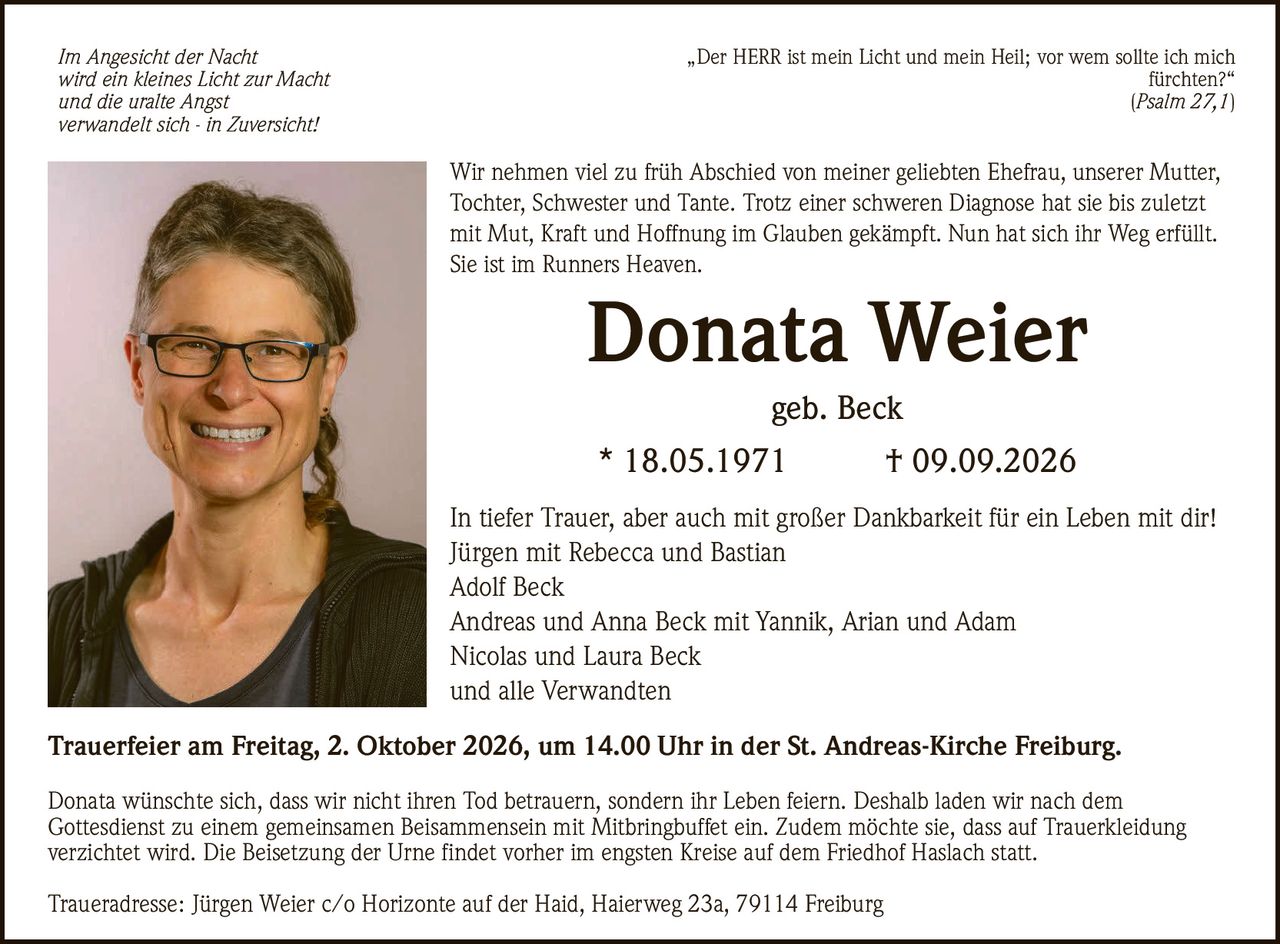 <p><i>Im Angesicht der Nacht<br>wird ein kleines Licht zur Macht<br>und die uralte Angst<br>verwandelt sich - in Zuversicht!</i></p>

<p>In tiefer Trauer, aber auch mit großer Dankbarkeit für ein Leben mit dir!<br>
Jürgen mit Rebecca und Bastian<br>
Adolf Beck<br>
Andreas und Anna Beck mit Yannik, Arian und Adam<br>
Nicolas und Laura Beck<br>
und alle Verwandten</p>

<p><strong>Donata Weier</strong><br>
geb. Beck<br>
* 18.05.1971  † 09.09.2026</p>

<p>Wir nehmen viel zu früh Abschied von meiner geliebten Ehefrau, unserer Mutter, Tochter, Schwester und Tante. Trotz einer schweren Diagnose hat sie bis zuletzt mit Mut, Kraft und Hoffnung im Glauben gekämpft. Nun hat sich ihr Weg erfüllt. Sie ist im Runners Heaven.</p>

<p><strong>Trauerfeier am Freitag, 2. Oktober 2026, um 14.00 Uhr in der St. Andreas-Kirche Freiburg.</strong></p>

<p><i>„Der HERR ist mein Licht und mein Heil; vor wem sollte ich mich fürchten?"<br>
Psalm 27,1</i></p>

<p>Donata wünschte sich, dass wir nicht ihren Tod betrauern, sondern ihr Leben feiern. Deshalb laden wir nach dem Gottesdienst zu einem gemeinsamen Beisammensein mit Mitbringbuffet ein. Zudem möchte sie, dass auf Trauerkleidung verzichtet wird. Die Beisetzung der Urne findet vorher im engsten Kreise auf dem Friedhof Haslach statt.</p>

<p>Traueradresse: Jürgen Weier c/o Horizonte auf der Haid, Haierweg 23a, 79114 Freiburg</p>