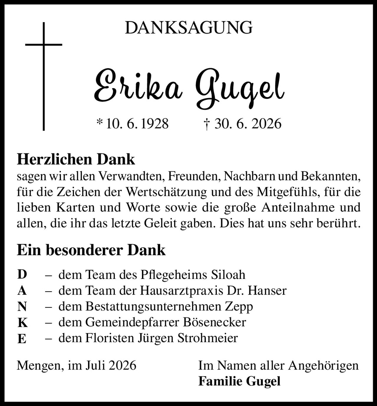 <p><strong>DANKSAGUNG</strong></p>

<p><strong>Erika Gugel</strong><br/>* 10. 6. 1928 † 30. 6. 2026</p>

<p><strong>Herzlichen Dank</strong><br/>
sagen wir allen Verwandten, Freunden, Nachbarn und Bekannten, für die Zeichen der Wertschätzung und des Mitgefühls, für die lieben Karten und Worte sowie die große Anteilnahme und allen, die ihr das letzte Geleit gaben. Dies hat uns sehr berührt.</p>

<p><strong>Ein besonderer Dank</strong></p>

<p>– dem Team des Pflegeheims Siloah<br/>
– dem Team der Hausarztpraxis Dr. Hanser<br/>
– dem Bestattungsunternehmen Zepp<br/>
– dem Gemeindepfarrer Bösenecker<br/>
– dem Floristen Jürgen Strohmeier</p>

<p>Mengen, im Juli 2026 <strong>Im Namen aller Angehörigen<br/>
Familie Gugel</strong></p>