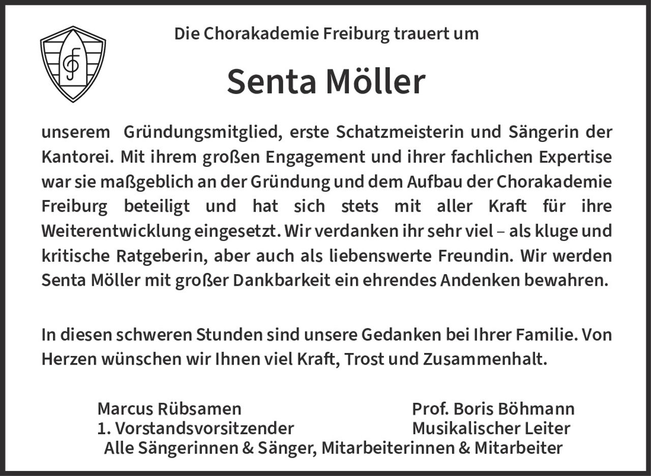 <p>Die Chorakademie Freiburg trauert um</p>

<p><strong>Senta Möller</strong></p>

<p>unserem Gründungsmitglied, erste Schatzmeisterin und Sängerin der Kantorei. Mit ihrem großen Engagement und ihrer fachlichen Expertise war sie maßgeblich an der Gründung und dem Aufbau der Chorakademie Freiburg beteiligt und hat sich stets mit aller Kraft für ihre Weiterentwicklung eingesetzt. Wir verdanken ihr sehr viel – als kluge und kritische Ratgeberin, aber auch als liebenswerte Freundin. Wir werden Senta Möller mit großer Dankbarkeit ein ehrendes Andenken bewahren.</p>

<p>In diesen schweren Stunden sind unsere Gedanken bei Ihrer Familie. Von Herzen wünschen wir Ihnen viel Kraft, Trost und Zusammenhalt.</p>

<p>Marcus Rübsamen<br/>1. Vorstandsvorsitzender<br/>
Prof. Boris Böhmann<br/>
Musikalischer Leiter<br/>
Alle Sängerinnen & Sänger, Mitarbeiterinnen & Mitarbeiter</p>