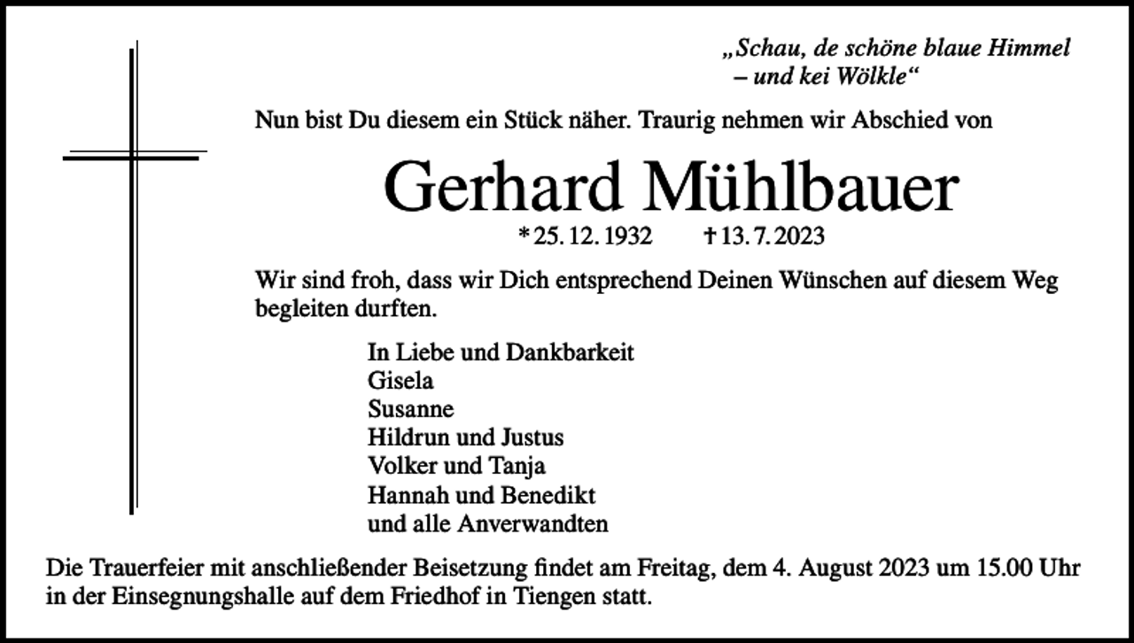 <p>„Schau, de schöne blaue Himmel<br />– und kei Wölkle“<br />Nun bist Du diesem ein Stück näher. Traurig nehmen wir Abschied von</p><p>Gerhard Mühlbauer<br />* 25. 12. 1932 † 13. 7. 2023</p><p>Wir sind froh, dass wir Dich entsprechend Deinen Wünschen auf diesem Weg<br />begleiten durften.<br />In Liebe und Dankbarkeit<br />Gisela<br />Susanne<br />Hildrun und Justus<br />Volker und Tanja<br />Hannah und Benedikt<br />und alle Anverwandten<br />Die Trauerfeier mit anschließender Beisetzung findet am Freitag, dem 4. August 2023 um 15.00 Uhr<br />in der Einsegnungshalle auf dem Friedhof in Tiengen statt.</p>