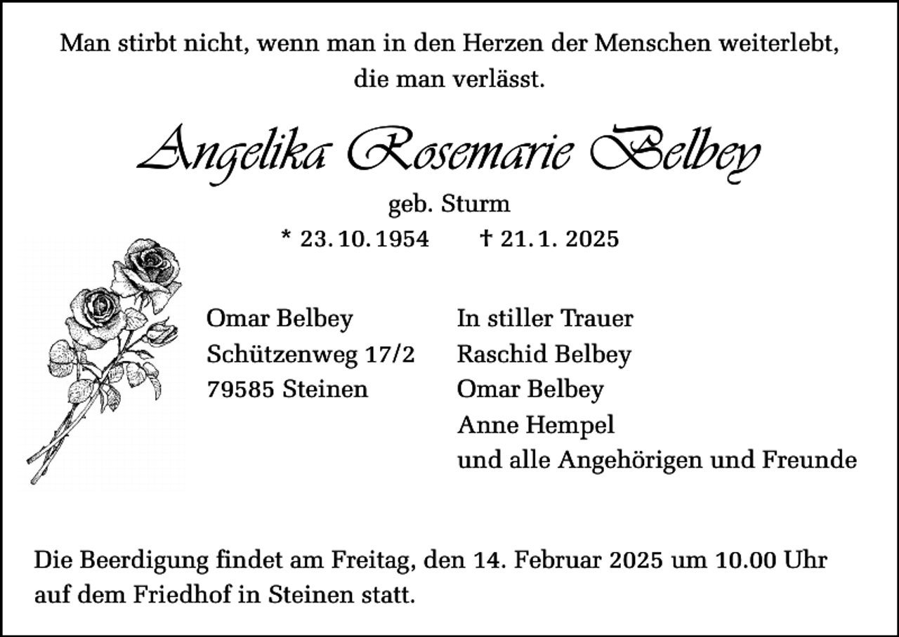 <p>Man stirbt nicht, wenn man in den Herzen der Menschen weiterlebt,<br />die man verlässt.</p><p>Angelika Rosemarie Belbey<br />geb. Sturm<br />* 23. 10. 1954 † 21. 1. 2025<br />Omar Belbey<br />Schützenweg 17/2<br />79585 Steinen</p><p>In stiller Trauer<br />Raschid Belbey<br />Omar Belbey<br />Anne Hempel<br />und alle Angehörigen und Freunde</p><p>Die Beerdigung findet am Freitag, den 14. Februar 2025 um 10.00 Uhr<br />auf dem Friedhof in Steinen statt.</p>