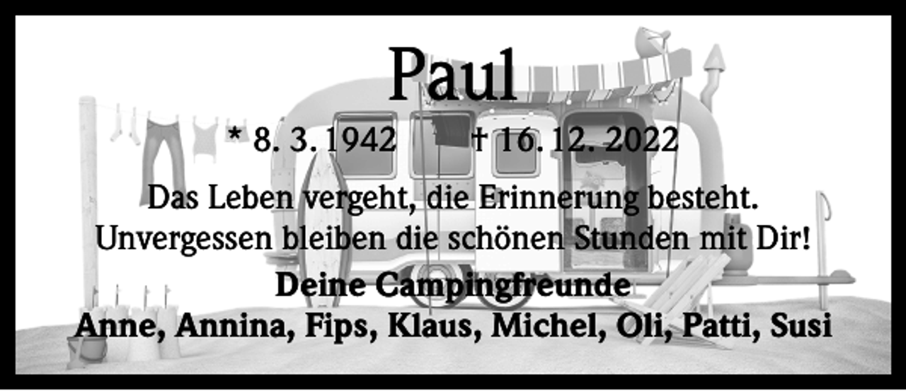 <p>Paul</p><p>* 8. 3. 1942 † 16. 12. 2022<br />Das Leben vergeht, die Erinnerung besteht.<br />Unvergessen bleiben die schönen Stunden mit Dir!<br />Deine Campingfreunde<br />Anne, Annina, Fips, Klaus, Michel, Oli, Patti, Susi</p>