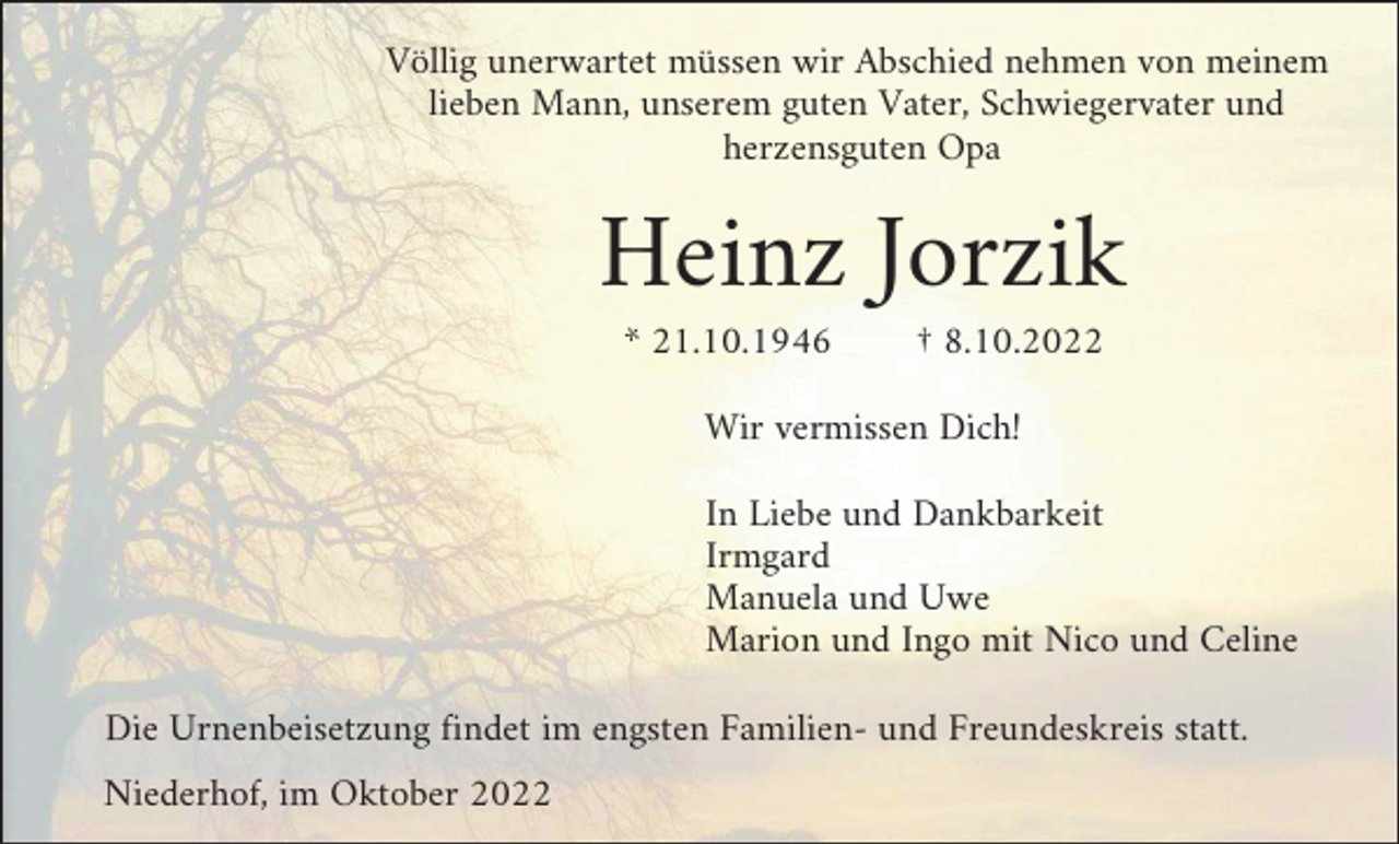 <p>Völlig unerwartet müssen wir Abschied nehmen von meinem<br />lieben Mann, unserem guten Vater, Schwiegervater und<br />herzensguten Opa</p><p>Heinz Jorzik<br />* 21.10.1946</p><p>† 8.10.2022</p><p>Wir vermissen Dich!<br />In Liebe und Dankbarkeit<br />Irmgard<br />Manuela und Uwe<br />Marion und Ingo mit Nico und Celine<br />Die Urnenbeisetzung findet im engsten Familien- und Freundeskreis statt.<br />Niederhof, im Oktober 2022</p>