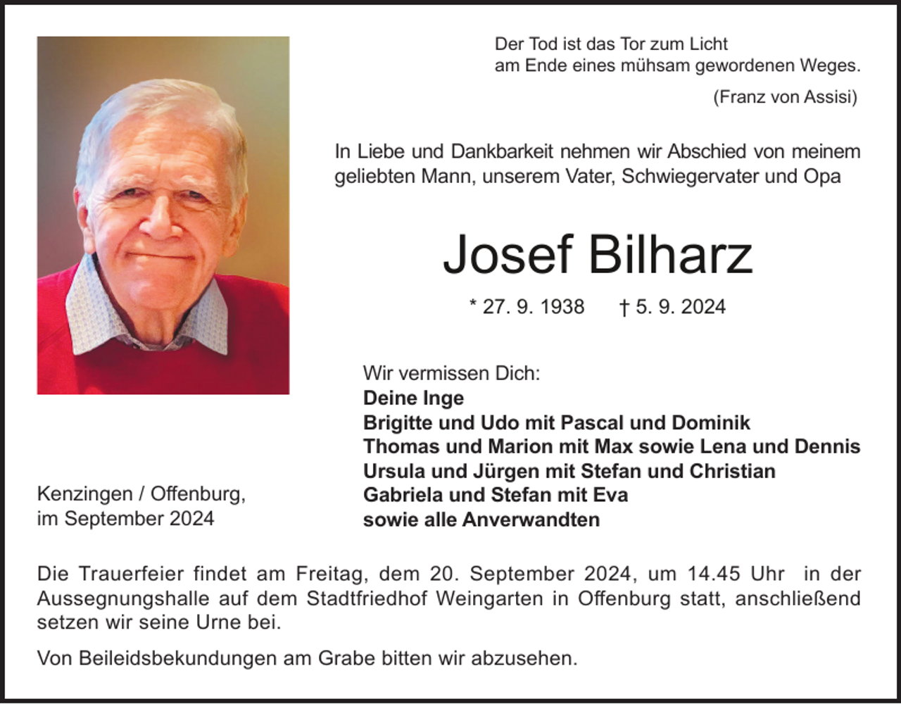 <p>Der Tod ist das Tor zum Licht<br />am Ende eines mühsam gewordenen Weges.<br />(Franz von Assisi)</p><p>In Liebe und Dankbarkeit nehmen wir Abschied von meinem<br />geliebten Mann, unserem Vater, Schwiegervater und Opa</p><p>Josef Bilharz<br />* 27. 9. 1938</p><p>Kenzingen / Offenburg,<br />im September 2024</p><p>† 5. 9. 2024</p><p>Wir vermissen Dich:<br />Deine Inge<br />Brigitte und Udo mit Pascal und Dominik<br />Thomas und Marion mit Max sowie Lena und Dennis<br />Ursula und Jürgen mit Stefan und Christian<br />Gabriela und Stefan mit Eva<br />sowie alle Anverwandten</p><p>Die Trauerfeier findet am Freitag, dem 20. September 2024, um 14.45 Uhr in der<br />Aussegnungshalle auf dem Stadtfriedhof Weingarten in Offenburg statt, anschließend<br />setzen wir seine Urne bei.<br />Von Beileidsbekundungen am Grabe bitten wir abzusehen.</p>