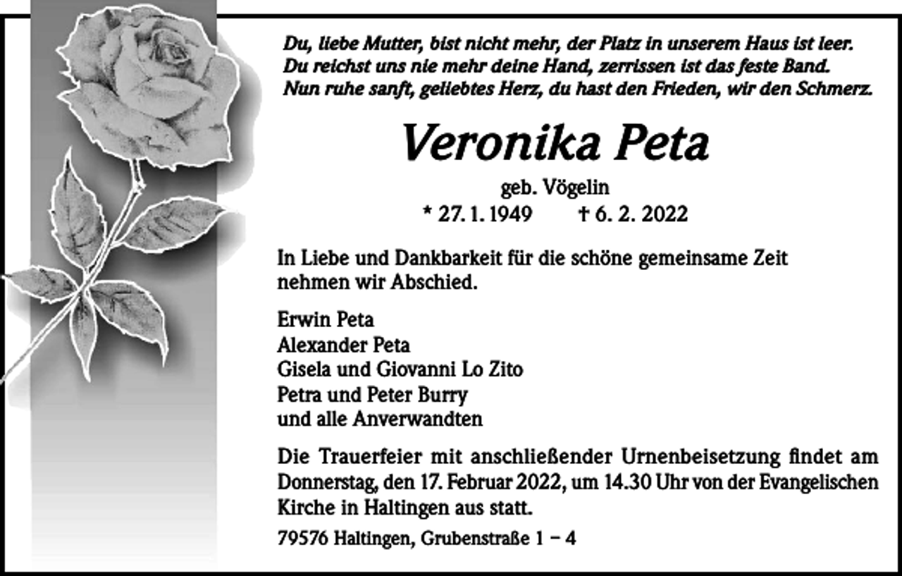 <p>Du, liebe Mutter, bist nicht mehr, der Platz in unserem Haus ist leer.<br />Du reichst uns nie mehr deine Hand, zerrissen ist das feste Band.<br />Nun ruhe sanft, geliebtes Herz, du hast den Frieden, wir den Schmerz.</p><p>Veronika Peta<br />geb. Vögelin<br />* 27. 1. 1949 † 6. 2. 2022</p><p>In Liebe und Dankbarkeit für die schöne gemeinsame Zeit<br />nehmen wir Abschied.<br />Erwin Peta<br />Alexander Peta<br />Gisela und Giovanni Lo Zito<br />Petra und Peter Burry<br />und alle Anverwandten<br />Die Trauerfeier mit anschließender Urnenbeisetzung findet am<br />Donnerstag, den 17. Februar 2022, um 14.30 Uhr von der Evangelischen<br />Kirche in Haltingen aus statt.<br />79576 Haltingen, Grubenstraße 1 – 4</p>
