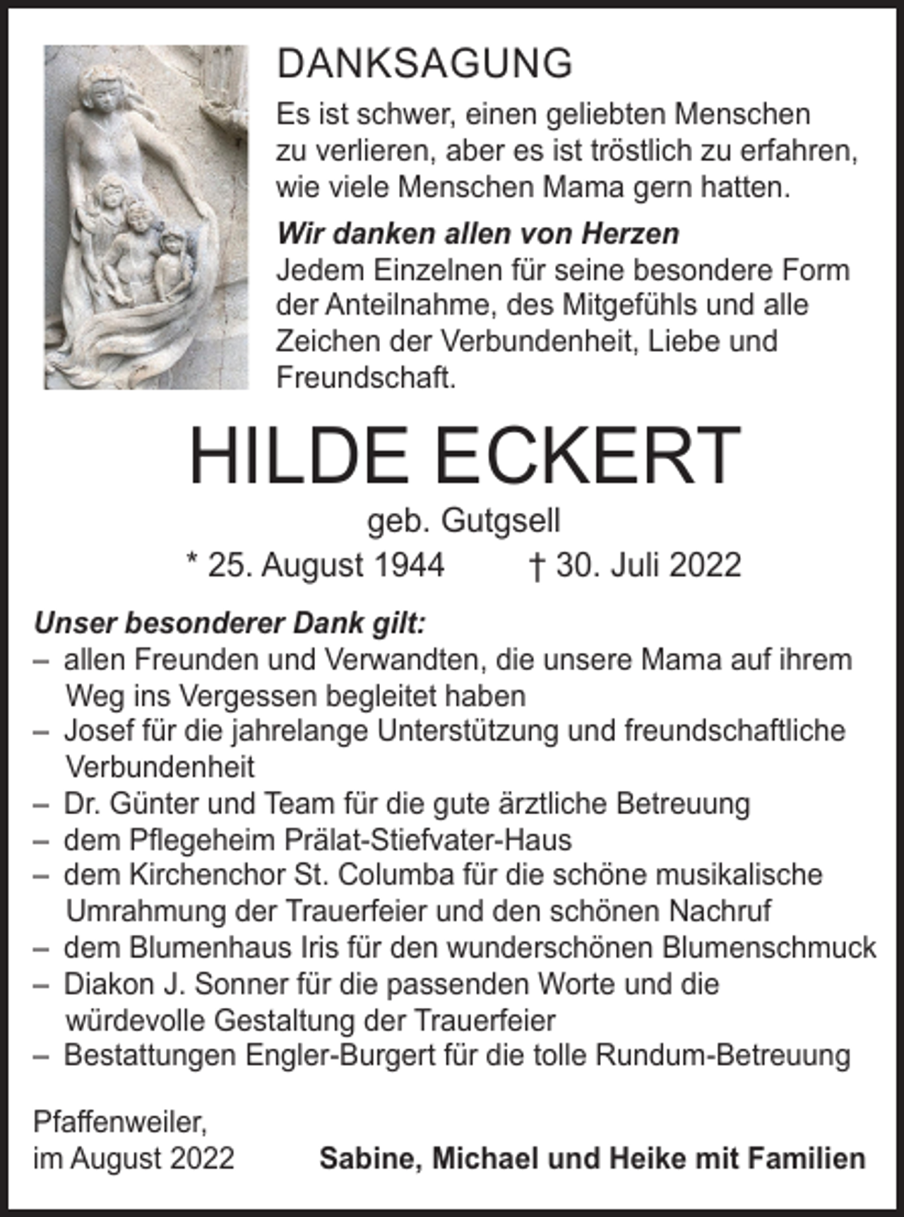 <p>DANKSAGUNG<br />Es ist schwer, einen geliebten Menschen<br />zu verlieren, aber es ist tröstlich zu erfahren,<br />wie viele Menschen Mama gern hatten.<br />Wir danken allen von Herzen<br />Jedem Einzelnen für seine besondere Form<br />der Anteilnahme, des Mitgefühls und alle<br />Zeichen der Verbundenheit, Liebe und<br />Freundschaft.</p><p>HILDE ECKERT</p><p>geb. Gutgsell<br />* 25. August 1944<br />† 30. Juli 2022</p><p>Unser besonderer Dank gilt:<br />– allen Freunden und Verwandten, die unsere Mama auf ihrem<br />Weg ins Vergessen begleitet haben<br />– Josef für die jahrelange Unterstützung und freundschaftliche<br />Verbundenheit<br />– Dr. Günter und Team für die gute ärztliche Betreuung<br />– dem Pflegeheim Prälat-Stiefvater-Haus<br />– dem Kirchenchor St. Columba für die schöne musikalische<br />Umrahmung der Trauerfeier und den schönen Nachruf<br />– dem Blumenhaus Iris für den wunderschönen Blumenschmuck<br />– Diakon J. Sonner für die passenden Worte und die<br />würdevolle Gestaltung der Trauerfeier<br />– Bestattungen Engler-Burgert für die tolle Rundum-Betreuung<br />Pfaffenweiler,<br />im August 2022</p><p>Sabine, Michael und Heike mit Familien</p>