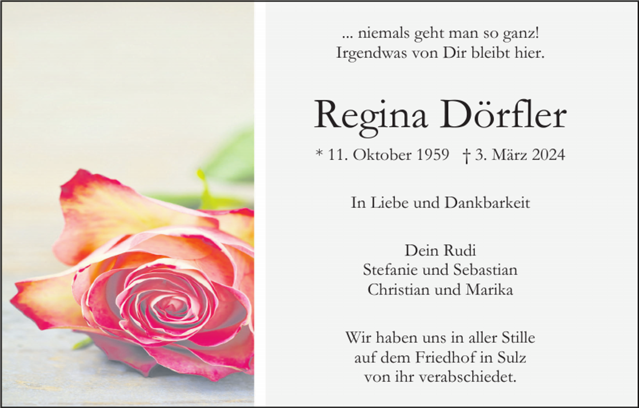 <p>... niemals geht man so ganz!<br />Irgendwas von Dir bleibt hier.</p><p>Regina Dörfler<br />* 11. Oktober 1959 † 3. März 2024<br />In Liebe und Dankbarkeit<br />Dein Rudi<br />Stefanie und Sebastian<br />Christian und Marika<br />Wir haben uns in aller Stille<br />auf dem Friedhof in Sulz<br />von ihr verabschiedet.</p>