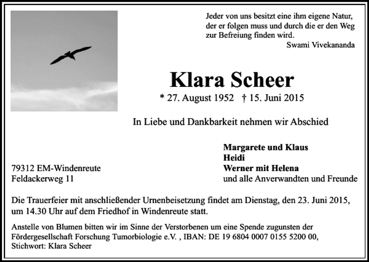 <p>Jeder von uns besitzt eine ihm eigene Natur,<br />der er folgen muss und durch die er den Weg<br />zur Befreiung finden wird.<br />Swami Vivekananda</p><p>Klara Scheer</p><p>* 27. August 1952 † 15. Juni 2015<br />In Liebe und Dankbarkeit nehmen wir Abschied</p><p>79312 EM-Windenreute<br />Feldackerweg 11</p><p>Margarete und Klaus<br />Heidi<br />Werner mit Helena<br />und alle Anverwandten und Freunde</p><p>Die Trauerfeier mit anschließender Urnenbeisetzung findet am Dienstag, den 23. Juni 2015,<br />um 14.30 Uhr auf dem Friedhof in Windenreute statt.<br />Anstelle von Blumen bitten wir im Sinne der Verstorbenen um eine Spende zugunsten der<br />Fördergesellschaft Forschung Tumorbiologie e.V. , IBAN: DE 19 6804 0007 0152,<br />Stichwort: Klara Scheer</p>