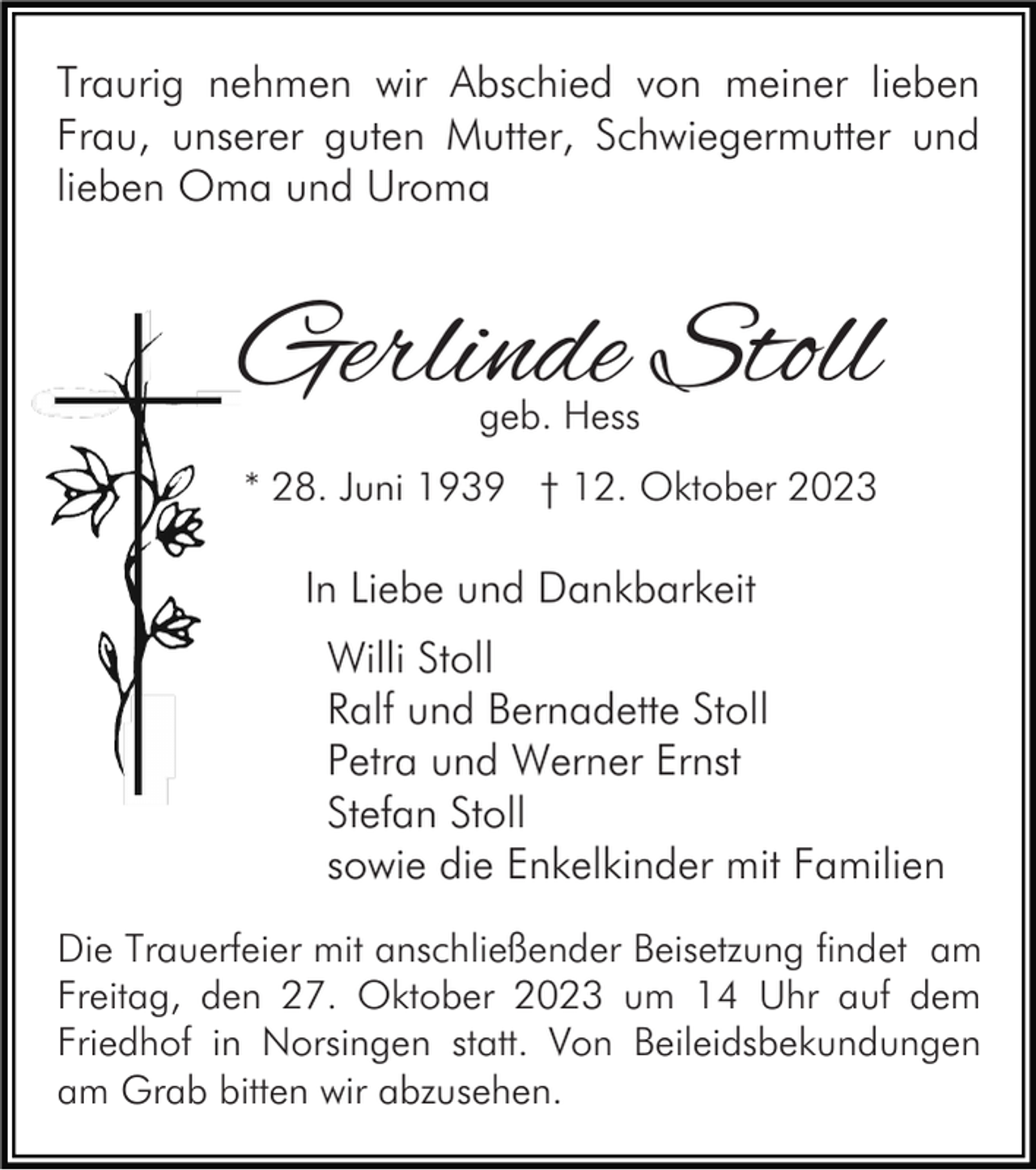 <p>Traurig nehmen wir Abschied von meiner lieben<br />Frau, unserer guten Mutter, Schwiegermutter und<br />lieben Oma und Uroma</p><p>Gerlinde Stoll<br />geb. Hess</p><p>* 28. Juni 1939 † 12. Oktober 2023</p><p>In Liebe und Dankbarkeit<br />Willi Stoll<br />Ralf und Bernadette Stoll<br />Petra und Werner Ernst<br />Stefan Stoll<br />sowie die Enkelkinder mit Familien<br />Die Trauerfeier mit anschließender Beisetzung findet am<br />Freitag, den 27. Oktober 2023 um 14 Uhr auf dem<br />Friedhof in Norsingen statt. Von Beileidsbekundungen<br />am Grab bitten wir abzusehen.</p>