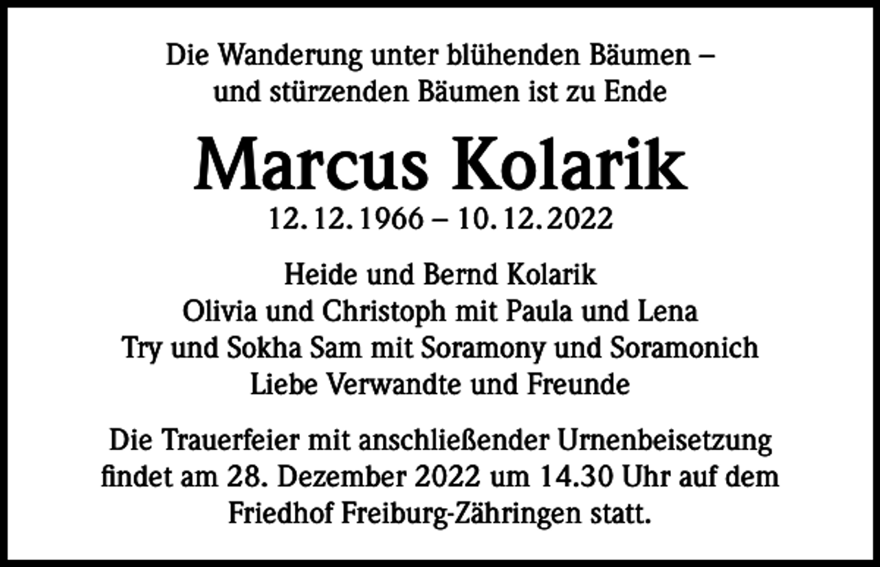 <p>Die Wanderung unter blühenden Bäumen –<br />und stürzenden Bäumen ist zu Ende</p><p>Marcus Kolarik<br />12. 12. 1966 – 10. 12. 2022</p><p>Heide und Bernd Kolarik<br />Olivia und Christoph mit Paula und Lena<br />Try und Sokha Sam mit Soramony und Soramonich<br />Liebe Verwandte und Freunde<br />Die Trauerfeier mit anschließender Urnenbeisetzung<br />findet am 28. Dezember 2022 um 14.30 Uhr auf dem<br />Friedhof Freiburg-Zähringen statt.</p>