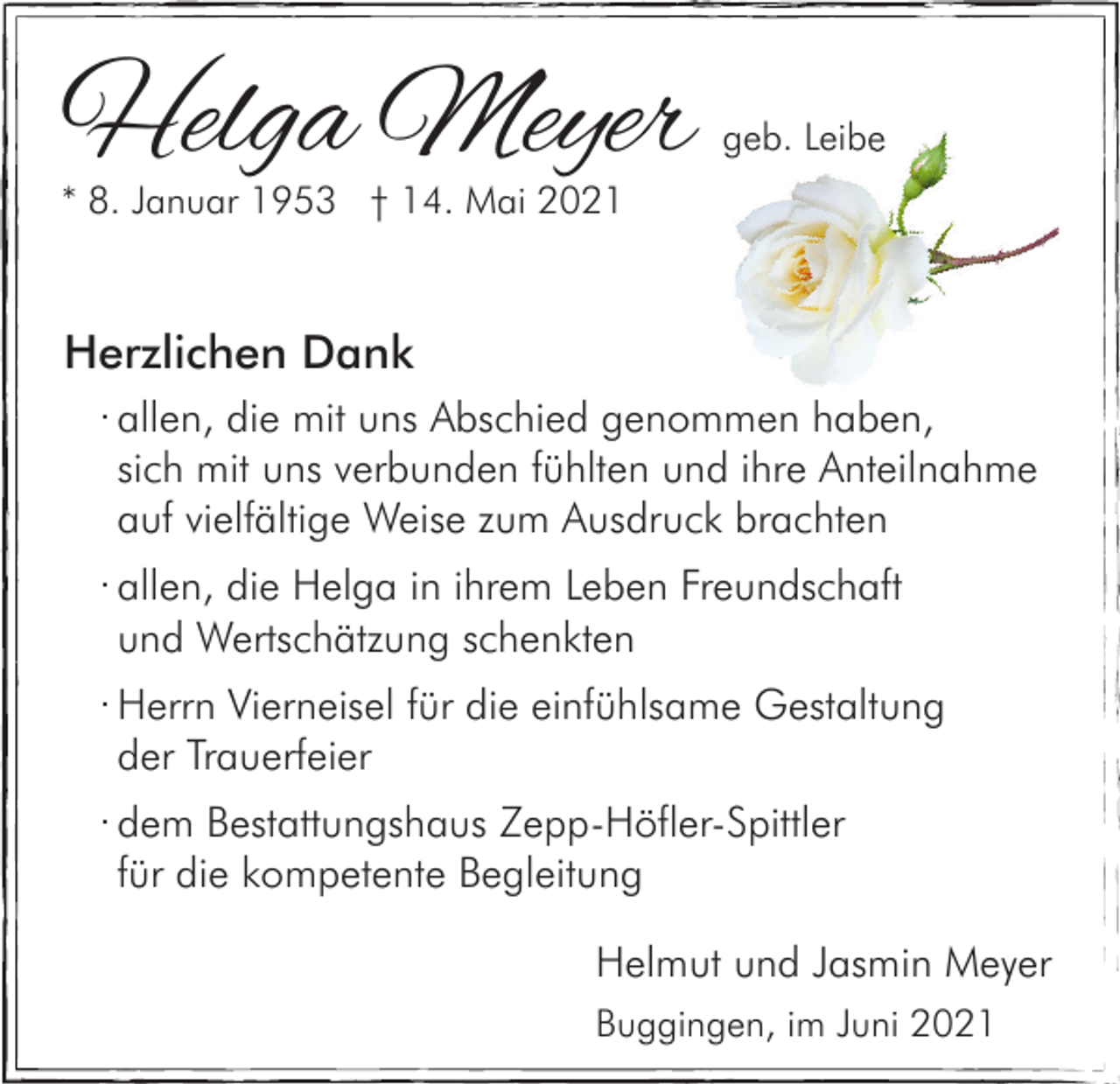 <p>Helga Meyer</p><p>geb. Leibe</p><p>* 8. Januar 1953 † 14. Mai 2021</p><p>Herzlichen Dank<br />· allen, die mit uns Abschied genommen haben,<br />sich mit uns verbunden fühlten und ihre Anteilnahme<br />auf vielfältige Weise zum Ausdruck brachten<br />· allen, die Helga in ihrem Leben Freundschaft<br />und Wertschätzung schenkten<br />· Herrn Vierneisel für die einfühlsame Gestaltung<br />der Trauerfeier<br />· dem Bestattungshaus Zepp-Höfler-Spittler<br />für die kompetente Begleitung<br />Helmut und Jasmin Meyer<br />Buggingen, im Juni 2021</p>