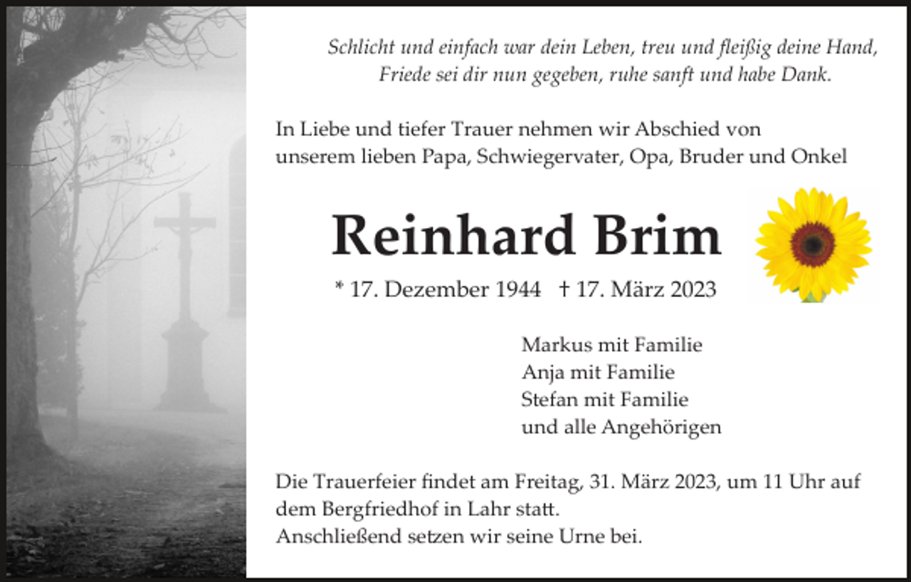 <p>Schlicht und einfach war dein Leben, treu und ﬂeißig deine Hand,<br />Friede sei dir nun gegeben, ruhe sanft und habe Dank.<br />Es heißt nicht<br />sterben,<br />lebt man in den<br />Herzen<br />der Menschen fort,<br />die man verlassen<br />muss.<br />Samuel Smiles</p><p>In Liebe und tiefer Trauer nehmen wir Abschied von<br />unserem lieben Papa, Schwiegervater, Opa, Bruder und Onkel</p><p>Reinhard Brim<br />* 17. Dezember 1944 † 17. März 2023<br />Markus mit Familie<br />Anja mit Familie<br />Stefan mit Familie<br />und alle Angehörigen<br />Die Trauerfeier ﬁndet am Freitag, 31. März 2023, um 11 Uhr auf<br />dem Bergfriedhof in Lahr sta�.<br />Anschließend se�en wir seine Urne bei.</p>
