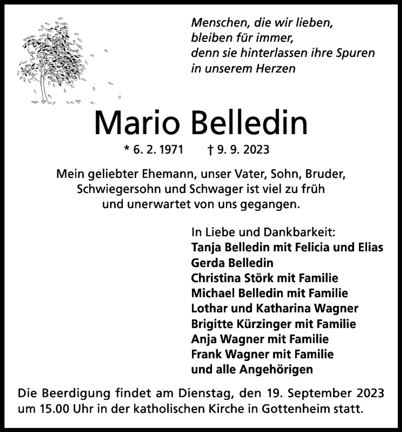 <p>Menschen, die wir lieben,<br />bleiben für immer,<br />denn sie hinterlassen ihre Spuren<br />in unserem Herzen</p><p>Mario Belledin<br />* 6. 2. 1971 † 9. 9. 2023</p><p>Mein geliebter Ehemann, unser Vater, Sohn, Bruder,<br />Schwiegersohn und Schwager ist viel zu früh<br />und unerwartet von uns gegangen.</p><p>In Liebe und Dankbarkeit:<br />Tanja Belledin mit Felicia und Elias<br />Gerda Belledin<br />Christina Störk mit Familie<br />Michael Belledin mit Familie<br />Lothar und Katharina Wagner<br />Brigitte Kürzinger mit Familie<br />Anja Wagner mit Familie<br />Frank Wagner mit Familie<br />und alle Angehörigen</p><p>Die Beerdigung findet am Dienstag, den 19. September 2023<br />um 15.00 Uhr in der katholischen Kirche in Gottenheim statt.</p>