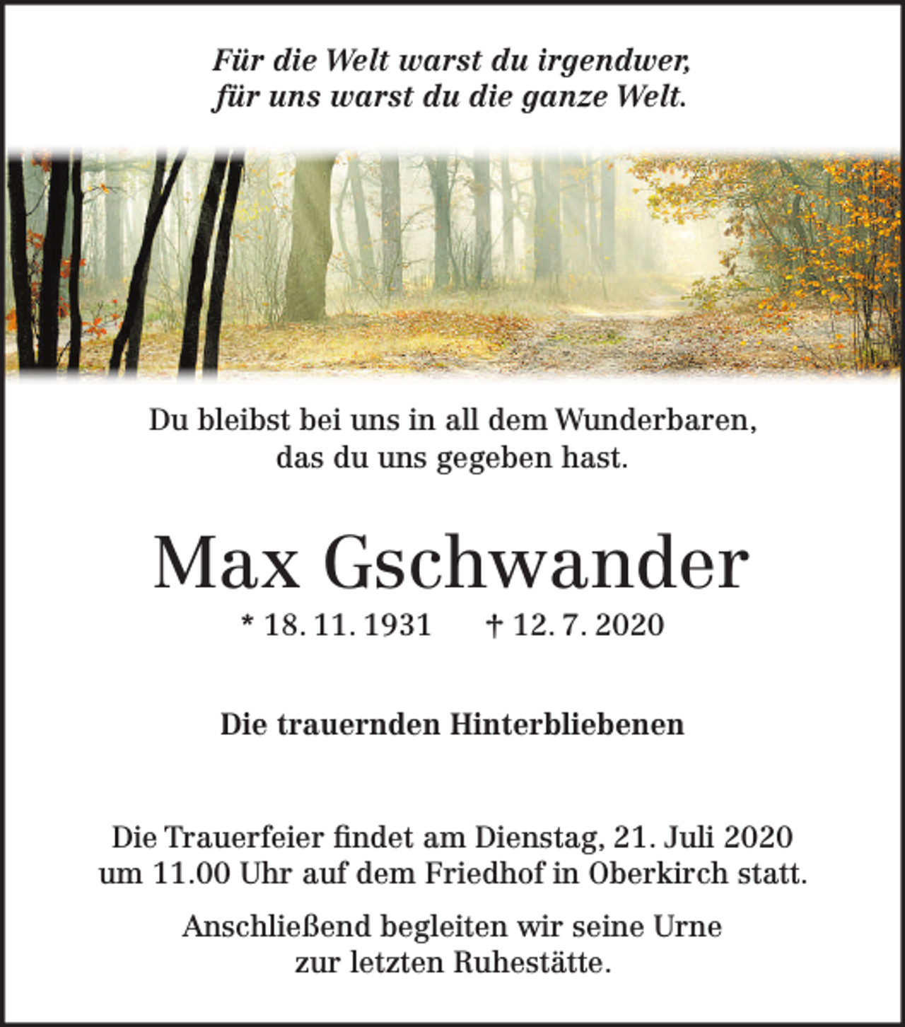 <p>Für die Welt warst du irgendwer,<br />für uns warst du die ganze Welt.</p><p>Du bleibst bei uns in all dem Wunderbaren,<br />das du uns gegeben hast.</p><p>Max Gschwander<br />* 18. 11. 1931</p><p>† 12. 7. 2020</p><p>Die trauernden Hinterbliebenen</p><p>Die Trauerfeier findet am Dienstag, 21. Juli 2020<br />um 11.00 Uhr auf dem Friedhof in Oberkirch statt.<br />Anschließend begleiten wir seine Urne<br />zur letzten Ruhestätte.</p>
