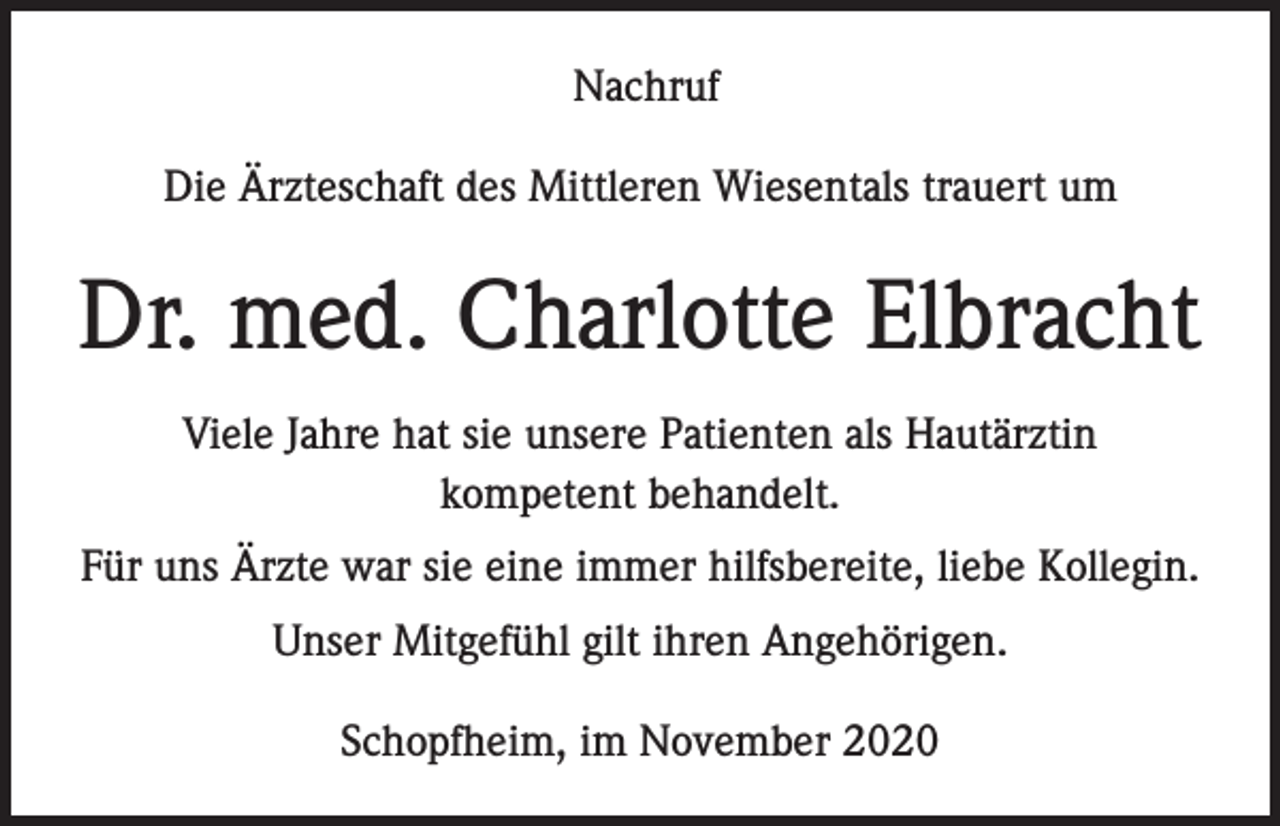 <p>Nachruf<br />Die Ärzteschaft des Mittleren Wiesentals trauert um</p><p>Dr. med. Charlotte Elbracht<br />Viele Jahre hat sie unsere Patienten als Hautärztin<br />kompetent behandelt.<br />Für uns Ärzte war sie eine immer hilfsbereite, liebe Kollegin.<br />Unser Mitgefühl gilt ihren Angehörigen.<br />Schopfheim, im November 2020</p>