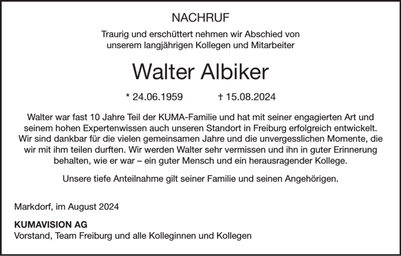 <p>NACHRUF<br />Traurig und erschüttert nehmen wir Abschied von<br />unserem langjährigen Kollegen und Mitarbeiter</p><p>Walter Albiker<br />* 24.06.1959</p><p>† 15.08.2024</p><p>Walter war fast 10 Jahre Teil der KUMA-Familie und hat mit seiner engagierten Art und<br />seinem hohen Expertenwissen auch unseren Standort in Freiburg erfolgreich entwickelt.<br />Wir sind dankbar für die vielen gemeinsamen Jahre und die unvergesslichen Momente, die<br />wir mit ihm teilen durften. Wir werden Walter sehr vermissen und ihn in guter Erinnerung<br />behalten, wie er war – ein guter Mensch und ein herausragender Kollege.<br />Unsere tiefe Anteilnahme gilt seiner Familie und seinen Angehörigen.<br />Markdorf, im August 2024<br />KUMAVISION AG<br />Vorstand, Team Freiburg und alle Kolleginnen und Kollegen</p>