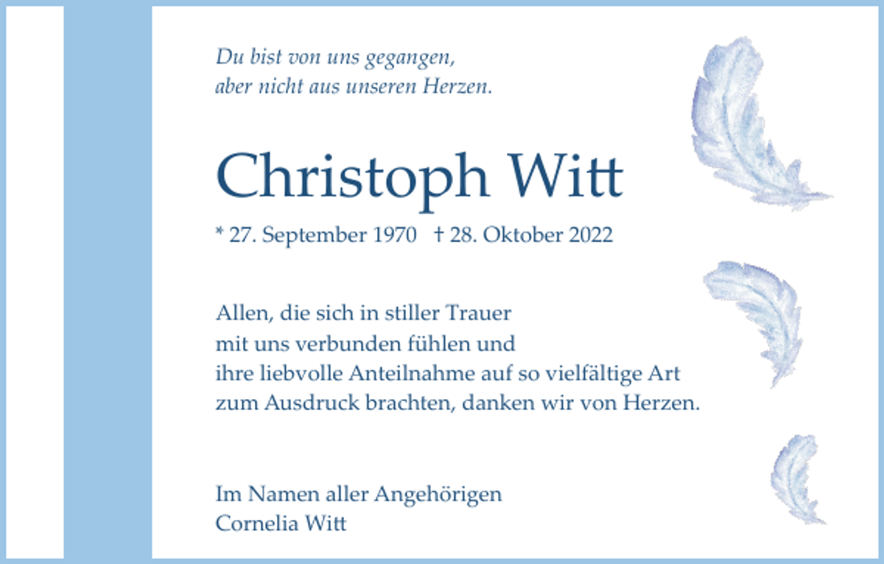 <p>Du bist von uns gegangen,<br />aber nicht aus unseren Herzen.</p><p>Christoph Witt<br />* 27. September 1970 † 28. Oktober 2022</p><p>Allen, die sich in stiller Trauer<br />mit uns verbunden fühlen und<br />ihre liebvolle Anteilnahme auf so vielfältige Art<br />zum Ausdruck brachten, danken wir von Herzen.</p><p>Im Namen aller Angehörigen<br />Cornelia Witt</p>