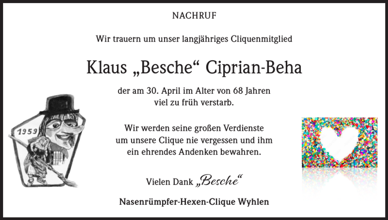 <p>NACHRUF<br />Wir trauern um unser langjähriges Cliquenmitglied</p><p>Klaus „Besche“ Ciprian-Beha<br />der am 30. April im Alter von 68 Jahren<br />viel zu früh verstarb.<br />Wir werden seine großen Verdienste<br />um unsere Clique nie vergessen und ihm<br />ein ehrendes Andenken bewahren.<br />Vielen Dank „Besche“<br />Nasenrümpfer-Hexen-Clique Wyhlen</p>