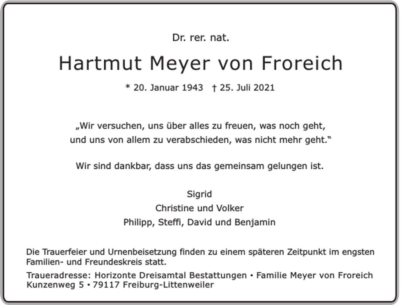 <p>Dr. rer. nat.</p><p>Hartmut Meyer von Froreich<br />* 20. Januar 1943</p><p>† 25. Juli 2021</p><p>„Wir versuchen, uns über alles zu freuen, was noch geht,<br />und uns von allem zu verabschieden, was nicht mehr geht.“<br />Wir sind dankbar, dass uns das gemeinsam gelungen ist.<br />Sigrid<br />Christine und Volker<br />Philipp, Steffi, David und Benjamin<br />Die Trauerfeier und Urnenbeisetzung finden zu einem späteren Zeitpunkt im engsten<br />Familien- und Freundeskreis statt.<br />Traueradresse: Horizonte Dreisamtal Bestattungen • Familie Meyer von Froreich<br />Kunzenweg 5 • 79117 Freiburg-Littenweiler</p>