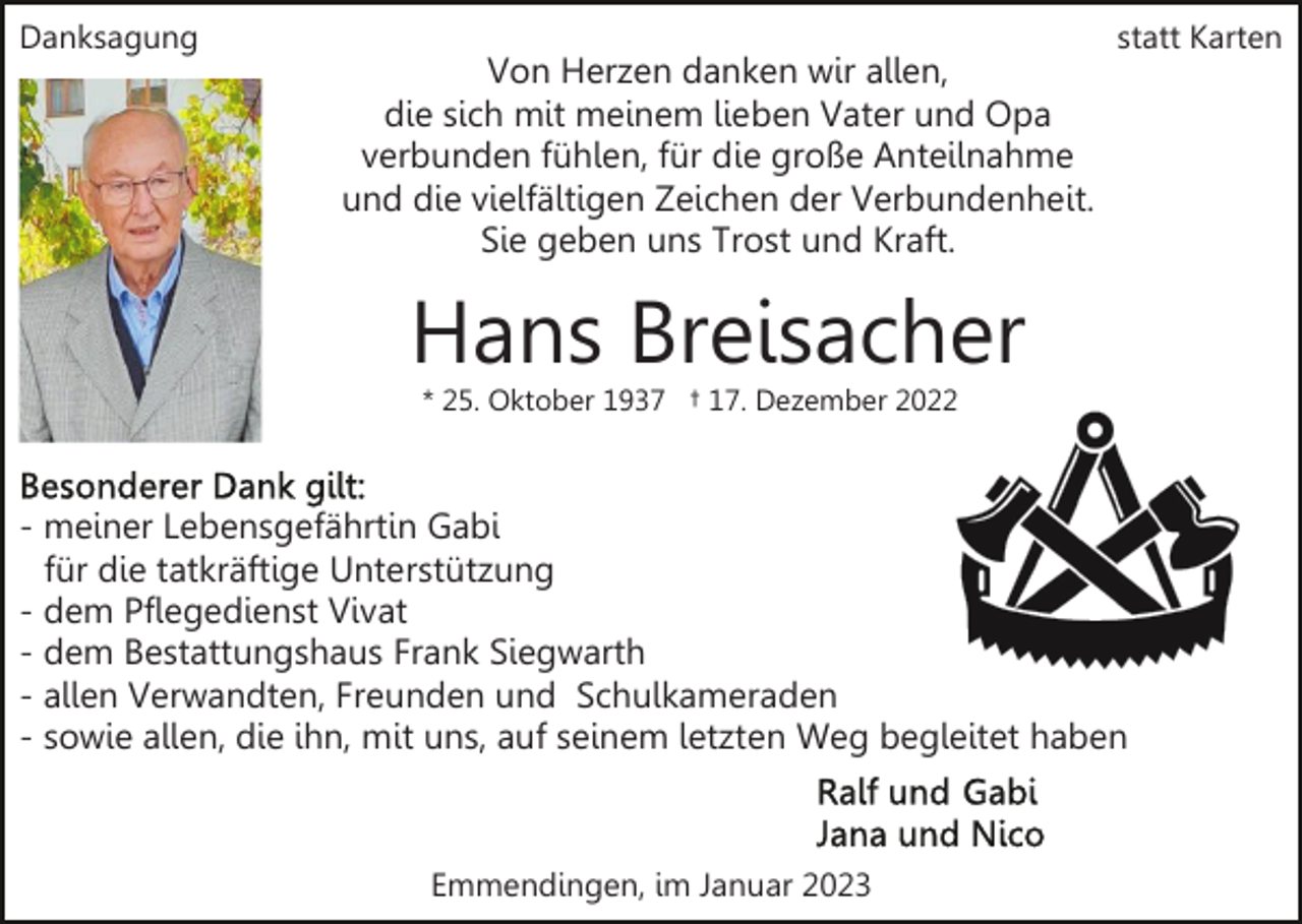 <p>Danksagung</p><p>Von Herzen danken wir allen,<br />die sich mit meinem lieben Vater und Opa<br />verbunden fühlen, für die große Anteilnahme<br />und die vielfältigen Zeichen der Verbundenheit.<br />Sie geben uns Trost und Kraft.</p><p>statt Karten</p><p>Hans Breisacher<br />* 25. Oktober 1937 † 17. Dezember 2022</p><p>- meiner Lebensgefährtin Gabi<br />für die tatkräftige Unterstützung<br />- dem Pflegedienst Vivat<br />- dem Bestattungshaus Frank Siegwarth<br />- allen Verwandten, Freunden und Schulkameraden<br />- sowie allen, die ihn, mit uns, auf seinem letzten Weg begleitet haben</p><p>Emmendingen, im Januar 2023</p>