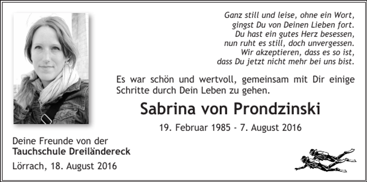 <p>Ganz still und leise, ohne ein Wort,<br />gingst Du von Deinen Lieben fort.<br />Du hast ein gutes Herz besessen,<br />nun ruht es still, doch unvergessen.<br />Wir akzeptieren, dass es so ist,<br />dass Du jetzt nicht mehr bei uns bist.</p><p>Es war schön und wertvoll, gemeinsam mit Dir einige<br />Schritte durch Dein Leben zu gehen.</p><p>Sabrina von Prondzinski<br />19. Februar 1985 - 7. August 2016<br />Deine Freunde von der<br />Tauchschule Dreiländereck<br />Lörrach, 18. August 2016</p>