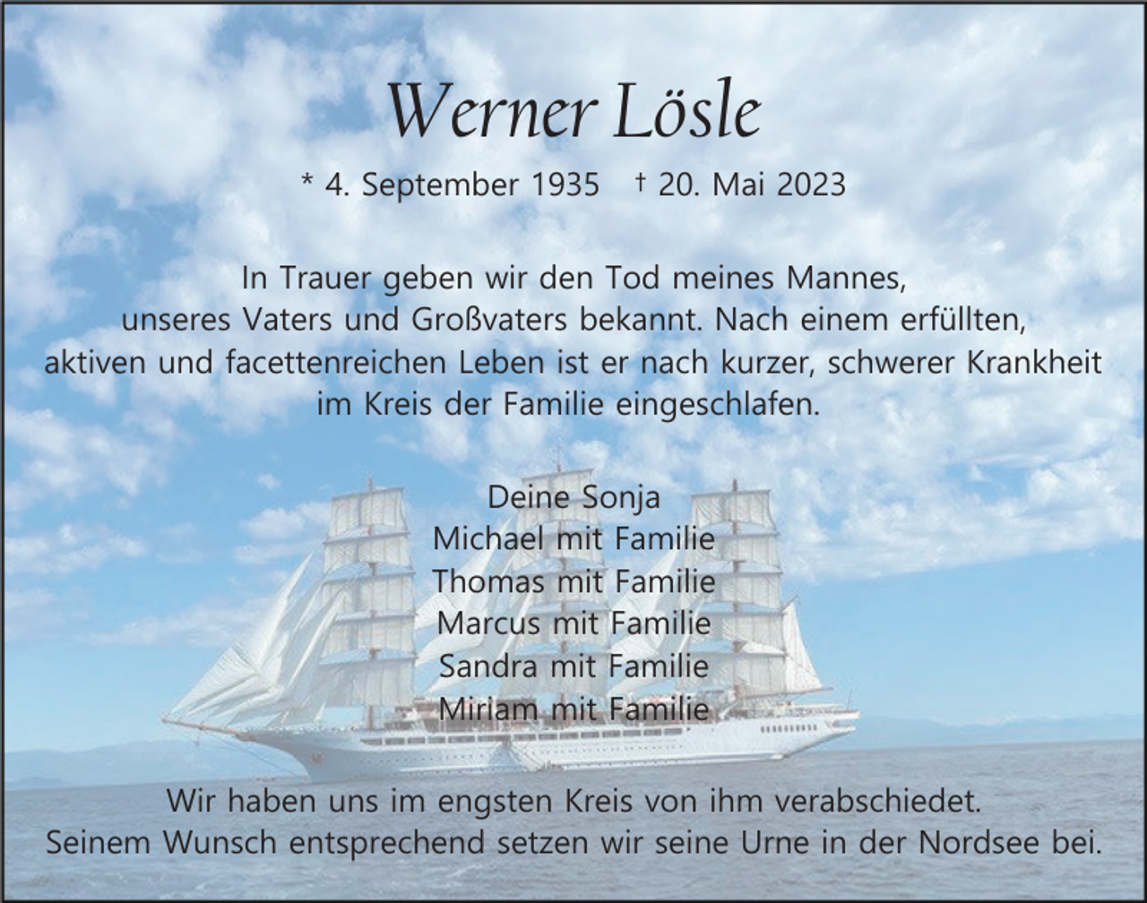 <p>Werner Lösle<br />* 4. September 1935</p><p>† 20. Mai 2023</p><p>In Trauer geben wir den Tod meines Mannes,<br />unseres Vaters und Großvaters bekannt. Nach einem erfüllten,<br />aktiven und facettenreichen Leben ist er nach kurzer, schwerer Krankheit<br />im Kreis der Familie eingeschlafen.<br />Deine Sonja<br />Michael mit Familie<br />Thomas mit Familie<br />Marcus mit Familie<br />Sandra mit Familie<br />Miriam mit Familie<br />Wir haben uns im engsten Kreis von ihm verabschiedet.<br />Seinem Wunsch entsprechend setzen wir seine Urne in der Nordsee bei.</p>