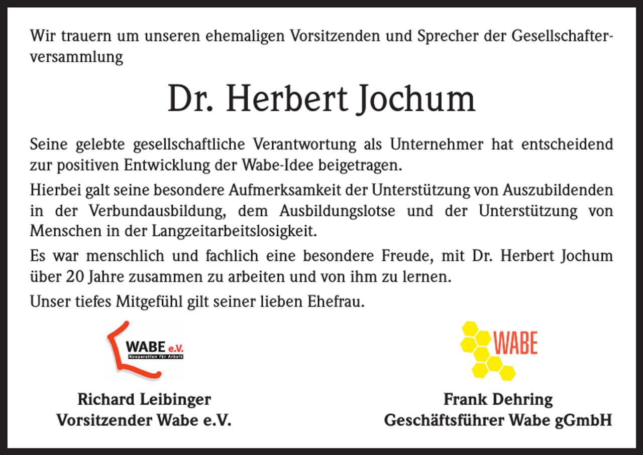 <p>Wir trauern um unseren ehemaligen Vorsitzenden und Sprecher der Gesellschafterversammlung</p><p>Dr. Herbert Jochum<br />Seine gelebte gesellschaftliche Verantwortung als Unternehmer hat entscheidend<br />zur positiven Entwicklung der Wabe-Idee beigetragen.<br />Hierbei galt seine besondere Aufmerksamkeit der Unterstützung von Auszubildenden<br />in der Verbundausbildung, dem Ausbildungslotse und der Unterstützung von<br />­Menschen in der Langzeitarbeitslosigkeit.<br />Es war menschlich und fachlich eine besondere Freude, mit Dr. Herbert Jochum<br />über 20 Jahre zusammen zu arbeiten und von ihm zu lernen.<br />Unser tiefes Mitgefühl gilt seiner lieben Ehefrau.</p><p>Richard Leibinger<br />Vorsitzender Wabe e.V.</p><p>Frank Dehring<br />Geschäftsführer Wabe gGmbH</p>