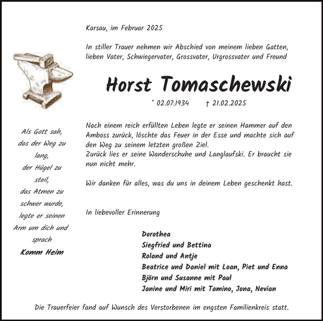 <p>Karsau, im Februar 2025<br />In stiller Trauer nehmen wir Abschied von meinem lieben Gatten,<br />lieben Vater, Schwiegervater, Grossvater, Urgrossvater und Freund</p><p>Horst Tomaschewski<br />* 02.07.1934</p><p>Als Gott sah,<br />das der Weg zu<br />lang,<br />der Hügel zu<br />steil,<br />das Atmen zu<br />schwer wurde,<br />legte er seinen<br />Arm um dich und<br />sprach</p><p>Komm Heim</p><p>† 21.02.2025</p><p>Nach einem reich erfüllten Leben legte er seinen Hammer auf den<br />Amboss zurück, löschte das Feuer in der Esse und machte sich auf<br />den Weg zu seinem letzten großen Ziel.<br />Zurück lies er seine Wanderschuhe und Langlaufski. Er braucht sie<br />nun nicht mehr.<br />Wir danken für alles, was du uns in deinem Leben geschenkt hast.<br />In liebevoller Erinnerung<br />Dorothea<br />Siegfried und Bettina<br />Roland und Antje<br />Beatrice und Daniel mit Loan, Piet und Enna<br />Björn und Susanne mit Paul<br />Janine und Miri mit Tamino, Jona, Nevian</p><p>Die Trauerfeier fand auf Wunsch des Verstorbenen im engsten Familienkreis statt.</p>