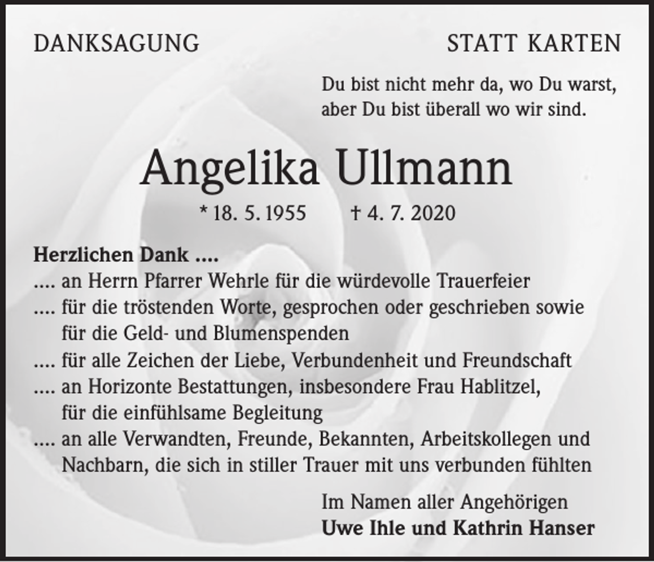 <p>DANKSAGUNG</p><p>STATT KARTEN<br />Du bist nicht mehr da, wo Du warst,<br />aber Du bist überall wo wir sind.</p><p>Angelika Ullmann<br />* 18. 5. 1955 † 4. 7. 2020<br />Herzlichen Dank ....<br />…. an Herrn Pfarrer Wehrle für die würdevolle Trauerfeier<br />…. für die tröstenden Worte, gesprochen oder geschrieben sowie<br />für die Geld- und Blumenspenden<br />…. für alle Zeichen der Liebe, Verbundenheit und Freundschaft<br />…. an Horizonte Bestattungen, insbesondere Frau Hablitzel,<br />für die einfühlsame Begleitung<br />…. an alle Verwandten, Freunde, Bekannten, Arbeitskollegen und<br />Nachbarn, die sich in stiller Trauer mit uns verbunden fühlten<br />Im Namen aller Angehörigen<br />Uwe Ihle und Kathrin Hanser</p>