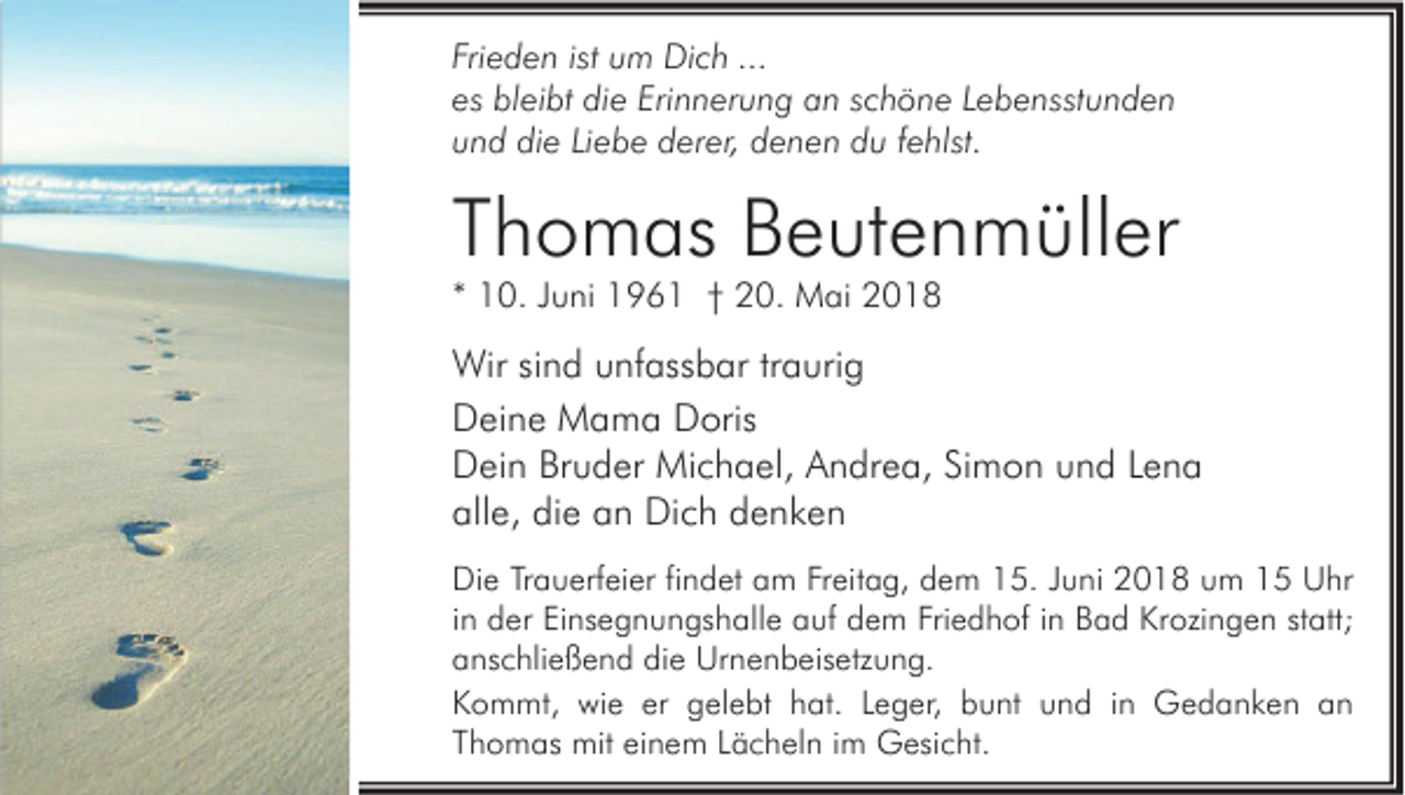 <p>Fri e d e n ist<br />Frieden<br />ist um<br />u m Dich<br />Di c h ...<br />...<br />es bleibt<br />es<br />bl ei bt die<br />di e Eri<br />Erinnerung<br />n n er u n g an<br />a n sschöne<br />c h ö n e LLebensstunden<br />e b e nsst u n d e n<br />uund<br />n d die<br />di e LiLiebe<br />e b e derer,<br />d er er, denen<br />d e n e n du<br />d u ffehlst.<br />e hlst.</p><p>TThomas<br />h o m as Beutenmüller<br />B e ut e n m üll er<br />** 10.<br />1 0. JJuni<br />u ni 196 9 6 1 †† 20.<br />2 0. Mai<br />M ai</p><p>Wir sisind<br />Wir<br />n d u unfassbar<br />nf ass b ar tr traurig<br />a uri g<br />DDeine<br />ei n e Mama<br />M a m a DDoris<br />oris<br />DDein<br />ei n BrBruder<br />u d er Michael,<br />Mi c h a el, AAndrea,<br />n dr e a, SiSimon<br />m o n uund<br />n d LLena<br />ena<br />all<br />e, di<br />e aan<br />n Dich<br />Di c h ddenken<br />e nke n<br />alle,<br />die<br />Di e TrTrauerfeier<br />Die<br />a u erf ei er fifindet<br />n d et aam<br />m FrFreitag,<br />eit a g, ddem<br />e m 115.<br />5. J Juni<br />u ni 22018<br />0 1 8 uum<br />m 11 UUhr<br />hr<br />iinn der<br />d er Einsegnungshalle<br />Ei ns e g n u n gs h all e auf<br />a uf dem<br />d e m Friedhof<br />Fri e d h of iinn Bad<br />B a d Krozingen<br />Kr ozi n g e n statt;<br />st att;<br />die<br />aanschließend<br />ns c hli e ß e n d di<br />e Urnenbeisetzung.<br />Ur n e n b eis etz u n g.<br />KKommt,<br />o m mt, wie<br />wi e er<br />el e bt hhat.<br />at. LLeger,<br />e g er, bbunt<br />u nt uund<br />n d i in<br />n Gedanken<br />G e d a n k e n aan<br />n<br />er ggelebt<br />einem<br />TThomas<br />h o m as mit<br />mit ei<br />n e m LLächeln<br />ä c h el n iim<br />m Gesicht.<br />G esi c ht.</p>
