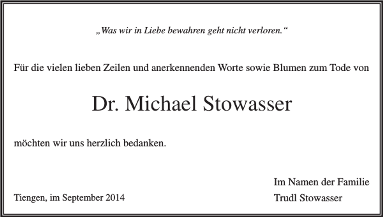 <p>„Was wir in Liebe bewahren geht nicht verloren.“</p><p>Für die vielen lieben Zeilen und anerkennenden Worte sowie Blumen zum Tode von</p><p>Dr. Michael Stowasser<br />möchten wir uns herzlich bedanken.</p><p>Tiengen, im September 2014</p><p>Im Namen der Familie<br />Trudl Stowasser</p>