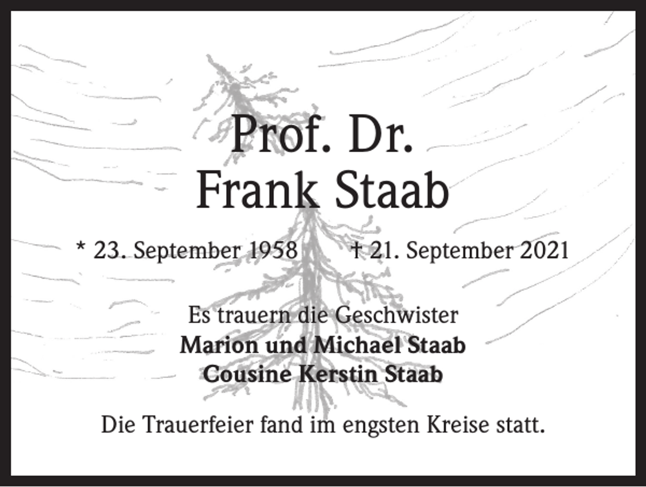 <p>Prof. Dr.<br />Frank Staab<br />* 23. September 1958 † 21. September 2021<br />Es trauern die Geschwister<br />Marion und Michael Staab<br />Cousine Kerstin Staab<br />Die Trauerfeier fand im engsten Kreise statt.</p>