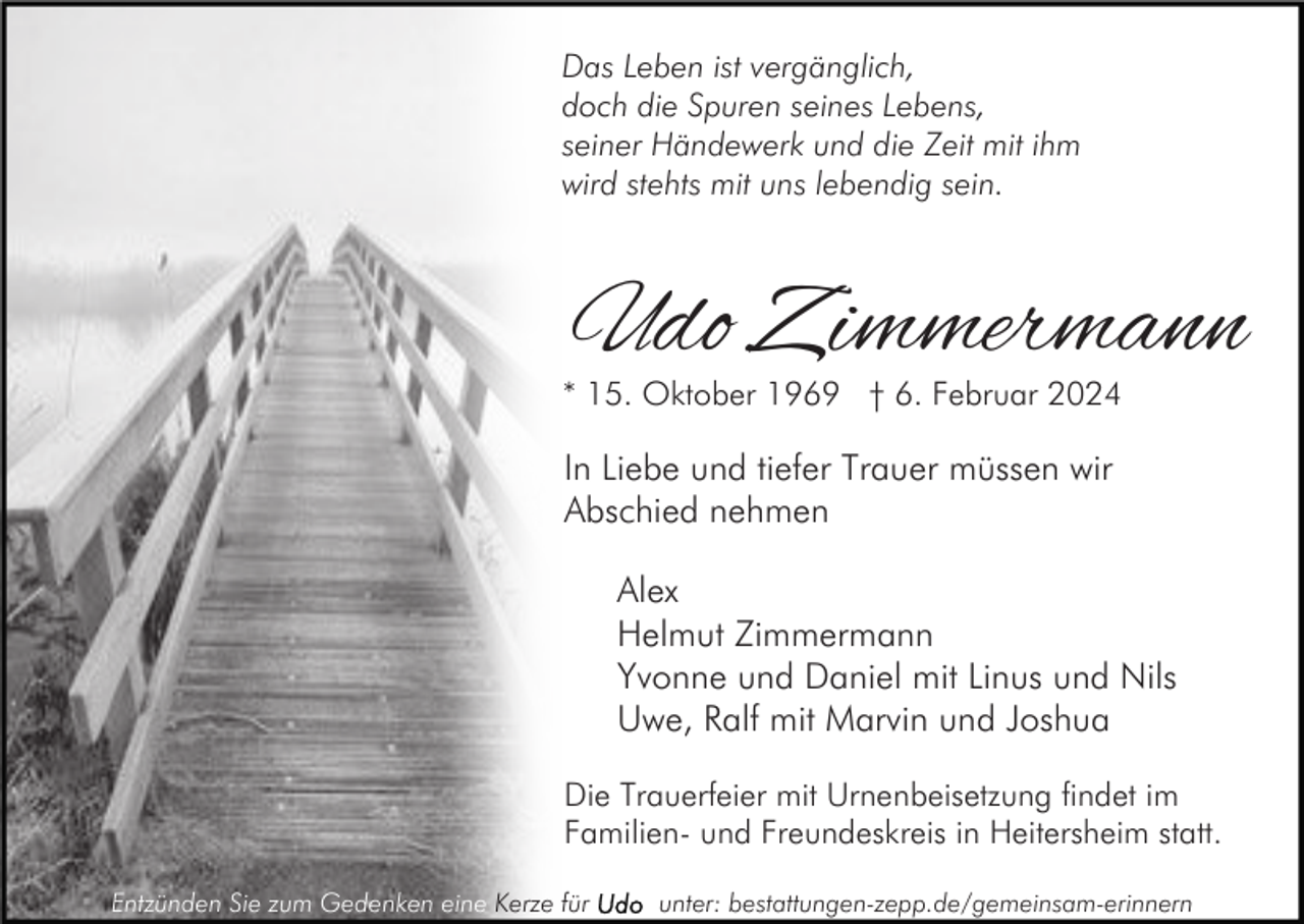 <p>Das Leben ist vergänglich,<br />doch die Spuren seines Lebens,<br />seiner Händewerk und die Zeit mit ihm<br />wird stehts mit uns lebendig sein.</p><p>Udo Zimmermann</p><p>* 15. Oktober 1969 † 6. Februar 2024</p><p>In Liebe und tiefer Trauer müssen wir<br />Abschied nehmen<br />Alex<br />Helmut Zimmermann<br />Yvonne und Daniel mit Linus und Nils<br />Uwe, Ralf mit Marvin und Joshua<br />Die Trauerfeier mit Urnenbeisetzung findet im<br />Familien- und Freundeskreis in Heitersheim statt.<br />Entzünden Sie zum Gedenken eine Kerze für</p><p>unter: bestattungen-zepp.de/gemeinsam-erinnern</p>