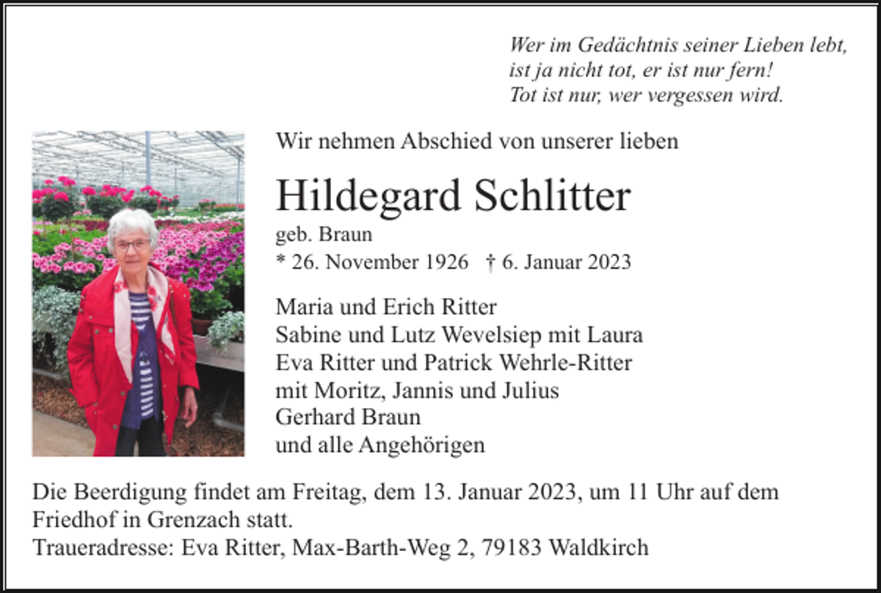 <p>Wer im Gedächtnis seiner Lieben lebt,<br />ist ja nicht tot, er ist nur fern!<br />Tot ist nur, wer vergessen wird.</p><p>Wir nehmen Abschied von unserer lieben</p><p>Hildegard Schlitter<br />geb. Braun<br />* 26. November 1926 † 6. Januar 2023</p><p>Maria und Erich Ritter<br />Sabine und Lutz Wevelsiep mit Laura<br />Eva Ritter und Patrick Wehrle-Ritter<br />mit Moritz, Jannis und Julius<br />Gerhard Braun<br />und alle Angehörigen<br />Die Beerdigung findet am Freitag, dem 13. Januar 2023, um 11 Uhr auf dem<br />Friedhof in Grenzach statt.<br />Traueradresse: Eva Ritter, Max-Barth-Weg 2, 79183 Waldkirch</p>