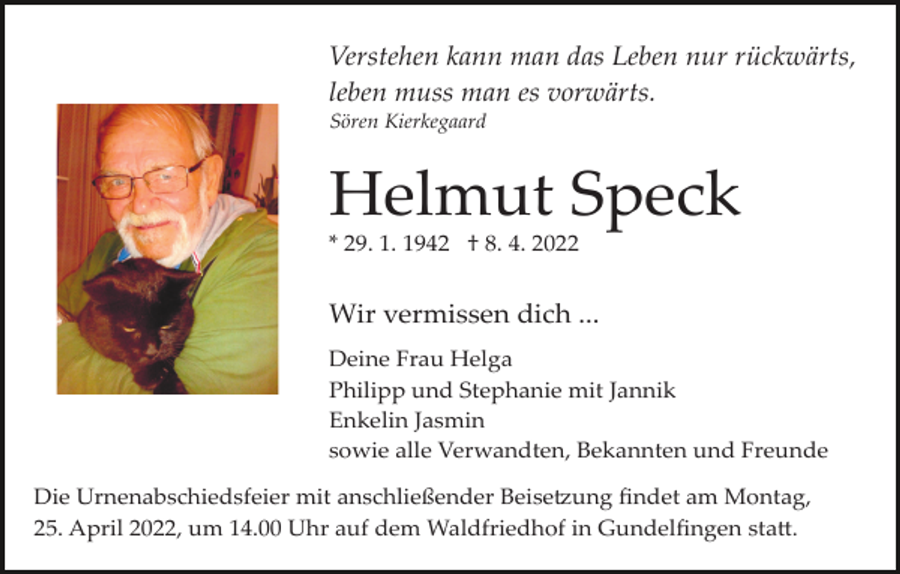 <p>Verstehen kann man das Leben nur rückwärts,<br />leben muss man es vorwärts.<br />Sören Kierkegaard</p><p>Helmut Speck<br />* 29. 1. 1942 † 8. 4. 2022</p><p>Wir vermissen dich ...<br />Deine Frau Helga<br />Philipp und Stephanie mit Jannik<br />Enkelin Jasmin<br />sowie alle Verwandten, Bekannten und Freunde<br />Die Urnenabschiedsfeier mit anschließender Beise�ung ﬁndet am Montag,<br />25. April 2022, um 14.00 Uhr auf dem Waldfriedhof in Gundelﬁngen sta�.</p>