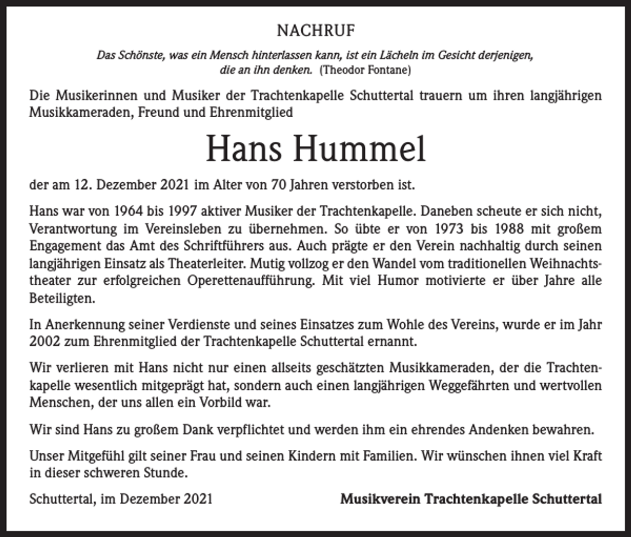 <p>NACHRUF<br />Das Schönste, was ein Mensch hinterlassen kann, ist ein Lächeln im Gesicht derjenigen,<br />die an ihn denken. (Theodor Fontane)</p><p>Die Musikerinnen und Musiker der Trachtenkapelle Schuttertal trauern um ihren langjährigen<br />Musik­kameraden, Freund und Ehrenmitglied</p><p>Hans Hummel<br />der am 12. Dezember 2021 im Alter von 70 Jahren verstorben ist.<br />Hans war von 1964 bis 1997 aktiver Musiker der Trachtenkapelle. Daneben scheute er sich nicht,<br />­ erantwortung im Vereinsleben zu übernehmen. So übte er von 1973 bis 1988 mit großem<br />V<br />­Engagement das Amt des Schriftführers aus. Auch prägte er den Verein nachhaltig durch seinen<br />langjährigen Einsatz als Theaterleiter. Mutig vollzog er den Wandel vom traditionellen Weihnachts­<br />theater zur erfolgreichen Operettenaufführung. Mit viel Humor motivierte er über Jahre alle<br />Beteiligten.<br />In Anerkennung seiner Verdienste und seines Einsatzes zum Wohle des Vereins, wurde er im Jahr<br />2002 zum Ehrenmitglied der Trachtenkapelle Schuttertal ernannt.<br />Wir verlieren mit Hans nicht nur einen allseits geschätzten Musikkameraden, der die Trachten­<br />kapelle wesentlich mitgeprägt hat, sondern auch einen langjährigen Weggefährten und wertvollen<br />Menschen, der uns allen ein Vorbild war.<br />Wir sind Hans zu großem Dank verpflichtet und werden ihm ein ehrendes Andenken bewahren.<br />Unser Mitgefühl gilt seiner Frau und seinen Kindern mit Familien. Wir ­wünschen ihnen viel Kraft<br />in dieser schweren Stunde.<br />Schuttertal, im Dezember 2021</p><p>Musikverein Trachtenkapelle Schuttertal</p>