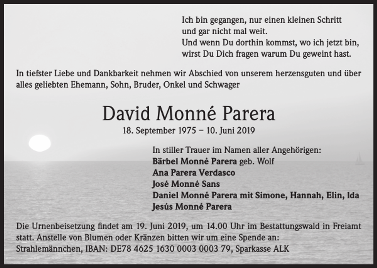 <p>Ich bin gegangen, nur einen kleinen Schritt<br />und gar nicht mal weit.<br />Und wenn Du dorthin kommst, wo ich jetzt bin,<br />wirst Du Dich fragen warum Du geweint hast.<br />In tiefster Liebe und Dankbarkeit nehmen wir Abschied von unserem herzensguten und über<br />alles geliebten Ehemann, Sohn, Bruder, Onkel und Schwager</p><p>David Monné Parera<br />18. September 1975 – 10. Juni 2019</p><p>In stiller Trauer im Namen aller Angehörigen:<br />Bärbel Monné Parera geb. Wolf<br />Ana Parera Verdasco<br />José Monné Sans<br />Daniel Monné Parera mit Simone, Hannah, Elin, lda<br />Jesús Monné Parera<br />Die Urnenbeisetzung findet am 19. Juni 2019, um 14.00 Uhr im Bestattungswald in Freiamt<br />statt. Anstelle von Blumen oder Kränzen bitten wir um eine Spende an:<br />Strahlemännchen, IBAN: DE78 4625 163003 0003 79, Sparkasse ALK</p>