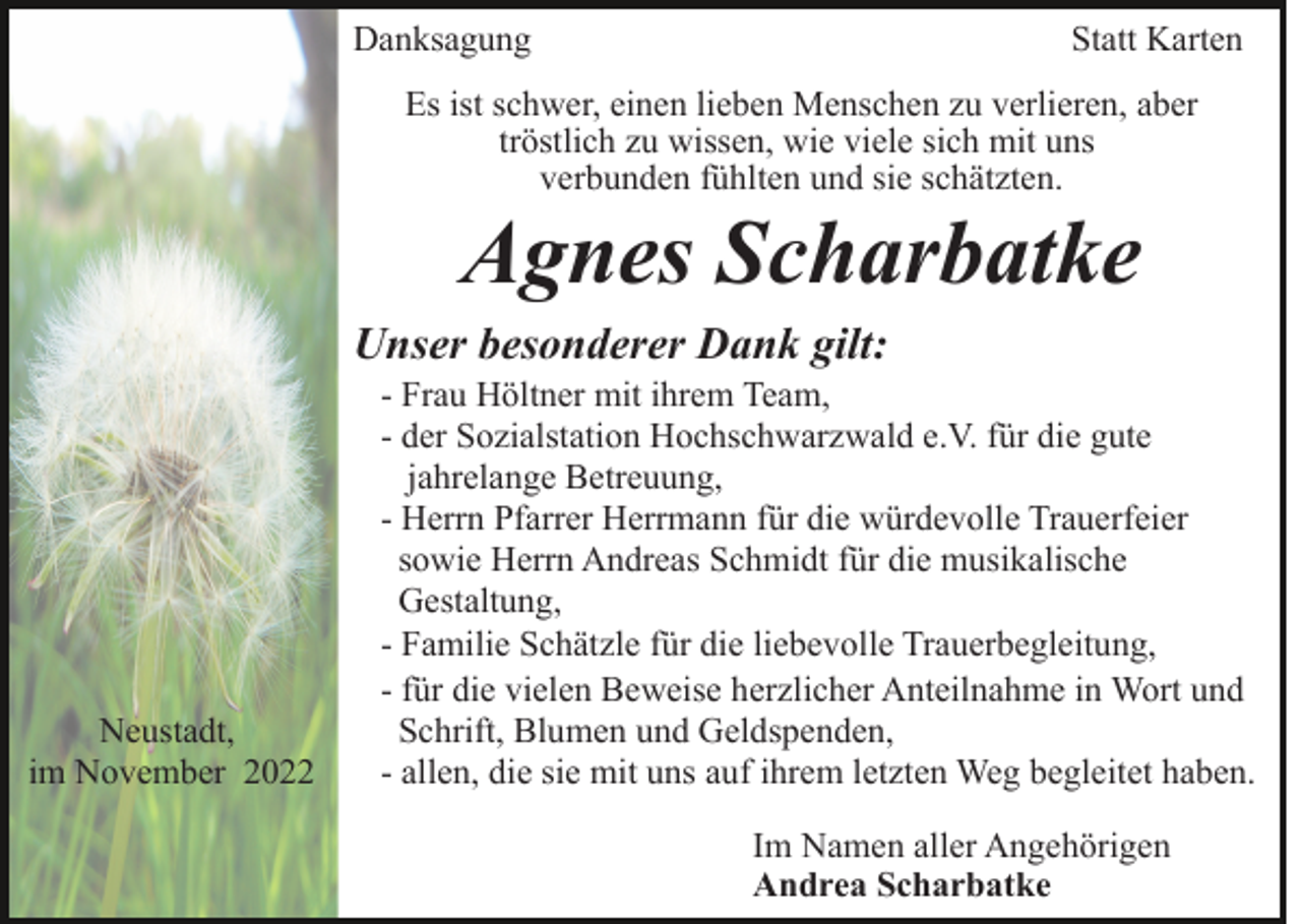 <p>Danksagung</p><p>Statt Karten</p><p>Es ist schwer, einen lieben Menschen zu verlieren, aber<br />tröstlich zu wissen, wie viele sich mit uns<br />verbunden fühlten und sie schätzten.</p><p>Agnes Scharbatke<br />Unser besonderer Dank gilt:</p><p>Neustadt,<br />im November 2022</p><p>- Frau Höltner mit ihrem Team,<br />- der Sozialstation Hochschwarzwald e.V. für die gute<br />jahrelange Betreuung,<br />- Herrn Pfarrer Herrmann für die würdevolle Trauerfeier<br />sowie Herrn Andreas Schmidt für die musikalische<br />Gestaltung,<br />- Familie Schätzle für die liebevolle Trauerbegleitung,<br />- für die vielen Beweise herzlicher Anteilnahme in Wort und<br />Schrift, Blumen und Geldspenden,<br />- allen, die sie mit uns auf ihrem letzten Weg begleitet haben.<br />Im Namen aller Angehörigen<br />Andrea Scharbatke</p>
