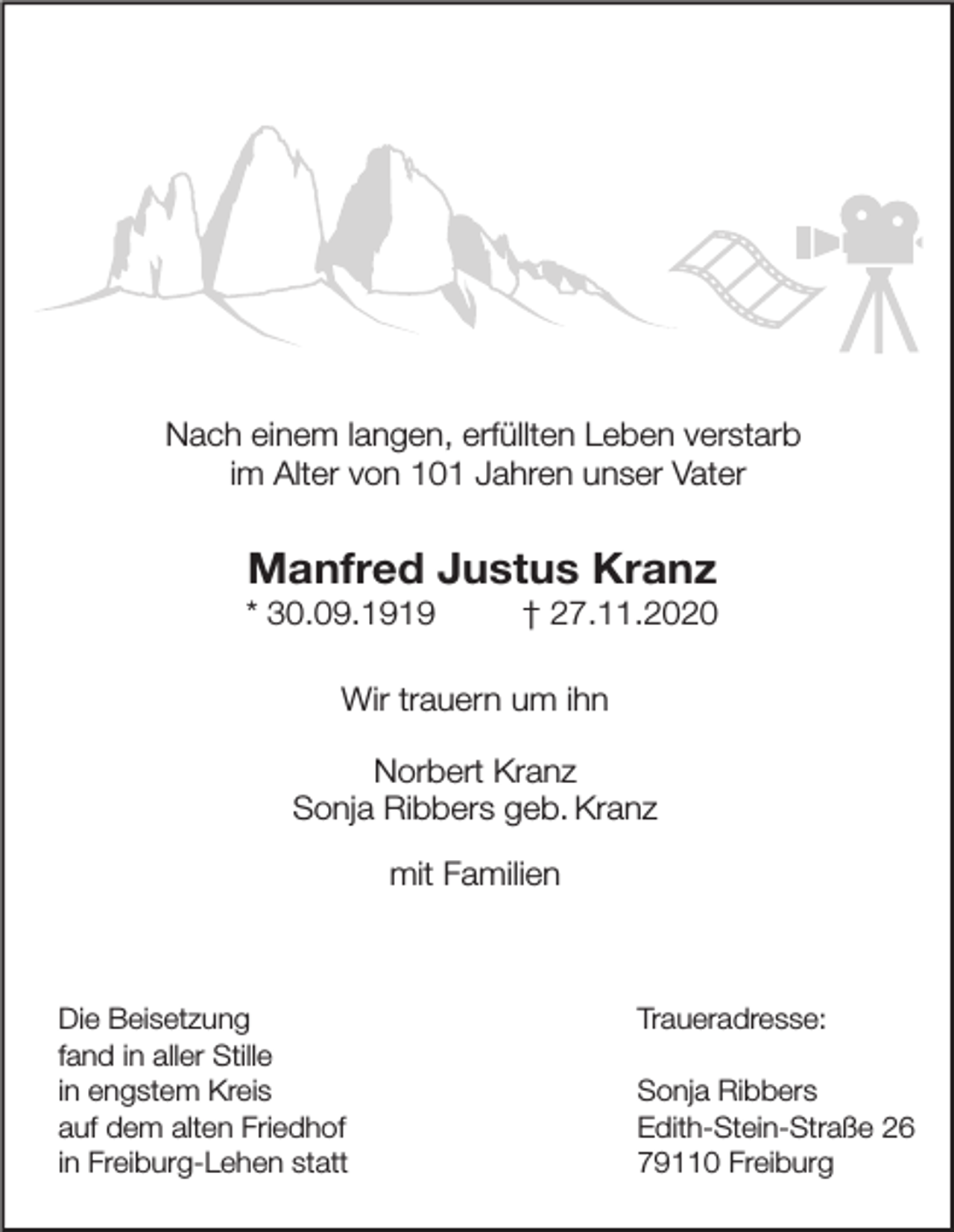 <p>Nach einem langen, erfüllten Leben verstarb<br />im Alter von 101 Jahren unser Vater</p><p>Manfred Justus Kranz</p><p>* 30.09.1919</p><p>† 27.11.2020</p><p>Wir trauern um ihn<br />Norbert Kranz<br />Sonja Ribbers geb. Kranz<br />mit Familien</p><p>Die Beisetzung<br />fand in aller Stille<br />in engstem Kreis<br />auf dem alten Friedhof<br />in Freiburg-Lehen statt</p><p>Traueradresse:<br />Sonja Ribbers<br />Edith-Stein-Straße 26<br />79110 Freiburg</p>