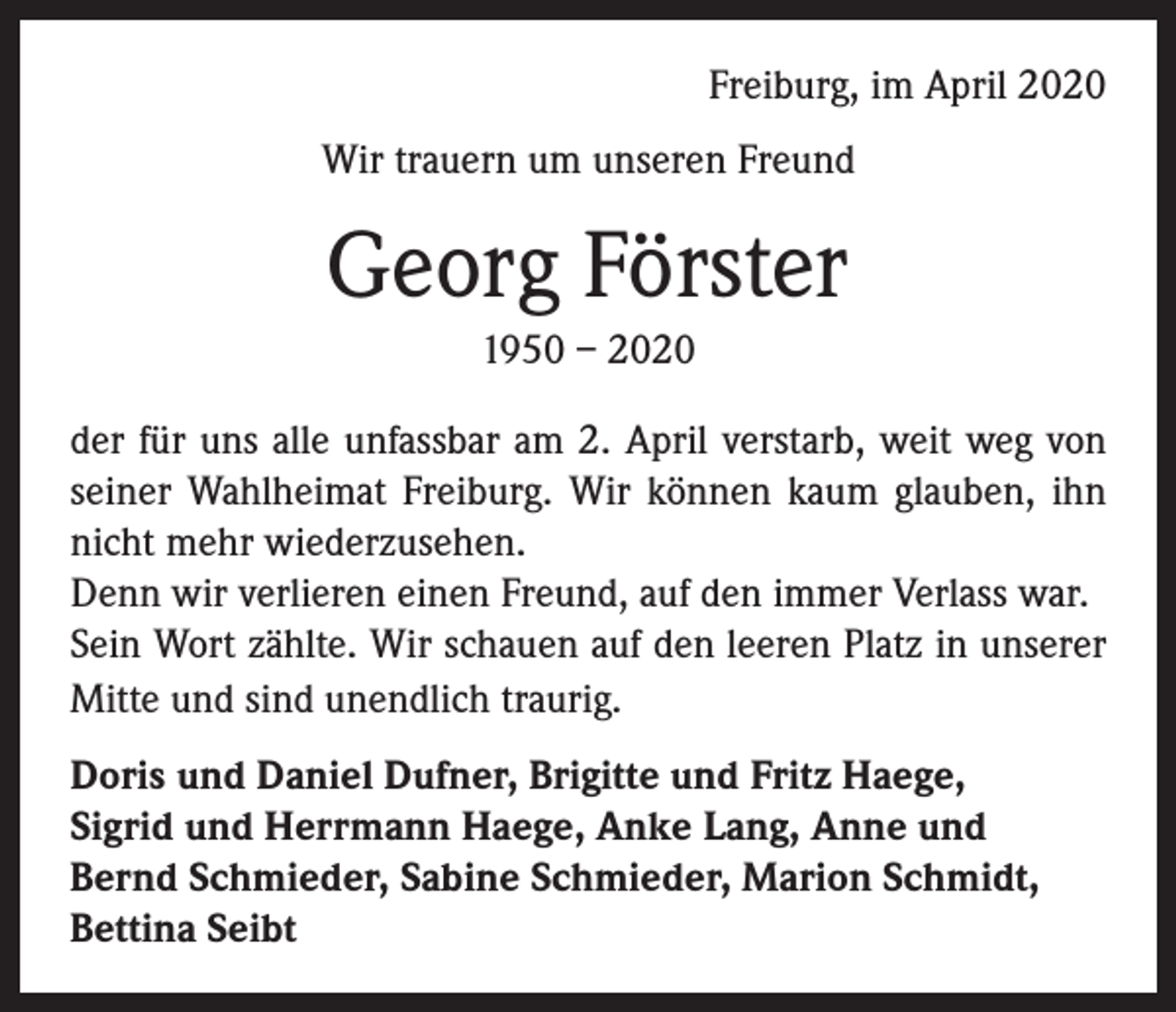<p>Freiburg, im April 2020<br />Wir trauern um unseren Freund</p><p>Georg Förster<br />1950 – 2020<br />der für uns alle unfassbar am 2. April verstarb, weit weg von<br />seiner Wahlheimat Freiburg. Wir können kaum glauben, ihn<br />nicht mehr wiederzusehen.<br />Denn wir verlieren einen Freund, auf den immer Verlass war.<br />Sein Wort zählte. Wir schauen auf den leeren Platz in unserer<br />Mitte und sind unendlich traurig.<br />Doris und Daniel Dufner, Brigitte und Fritz Haege,<br />Sigrid und Herrmann Haege, Anke Lang, Anne und<br />Bernd Schmieder, Sabine Schmieder, Marion Schmidt,<br />Bettina Seibt</p>