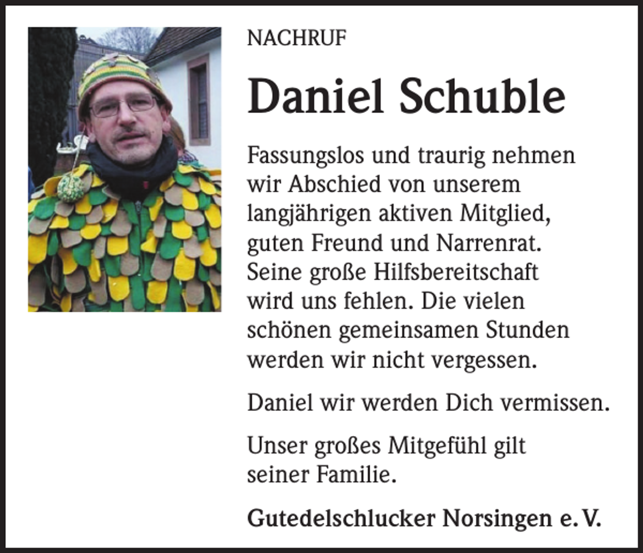 <p>NACHRUF</p><p>Daniel Schuble<br />Fassungslos und traurig nehmen<br />wir Abschied von unserem<br />langjährigen aktiven Mitglied,<br />guten Freund und Narrenrat.<br />Seine große Hilfsbereitschaft<br />wird uns fehlen. Die vielen<br />schönen gemeinsamen Stunden<br />werden wir nicht vergessen.<br />Daniel wir werden Dich vermissen.<br />Unser großes Mitgefühl gilt<br />seiner Familie.<br />Gutedelschlucker Norsingen e. V.</p>