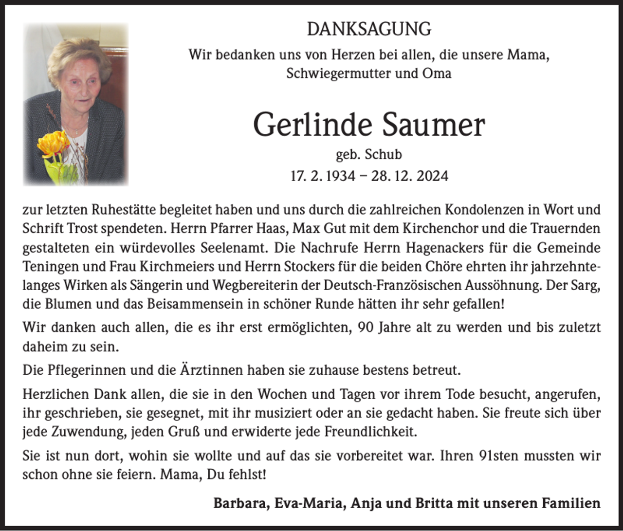 <p>DANKSAGUNG<br />Wir bedanken uns von Herzen bei allen, die unsere Mama,<br />Schwiegermutter und Oma</p><p>Gerlinde Saumer<br />geb. Schub<br />17. 2. 1934 – 28. 12. 2024<br />zur letzten Ruhestätte begleitet haben und uns durch die zahlreichen Kondolenzen in Wort und<br />Schrift Trost spendeten. Herrn Pfarrer Haas, Max Gut mit dem Kirchenchor und die Trauernden<br />gestalteten ein würdevolles Seelenamt. Die Nachrufe Herrn Hagenackers für die Gemeinde<br />Teningen und Frau Kirchmeiers und Herrn Stockers für die beiden Chöre ehrten ihr jahrzehntelanges Wirken als Sängerin und Wegbereiterin der Deutsch-Französischen Aussöhnung. Der Sarg,<br />die Blumen und das Beisammensein in schöner Runde hätten ihr sehr gefallen!<br />Wir danken auch allen, die es ihr erst ermöglichten, 90 Jahre alt zu werden und bis zuletzt<br />daheim zu sein.<br />Die Pflegerinnen und die Ärztinnen haben sie zuhause bestens betreut.<br />Herzlichen Dank allen, die sie in den Wochen und Tagen vor ihrem Tode besucht, angerufen,<br />ihr geschrieben, sie gesegnet, mit ihr musiziert oder an sie gedacht haben. Sie freute sich über<br />jede Zuwendung, jeden Gruß und erwiderte jede Freundlichkeit.<br />Sie ist nun dort, wohin sie wollte und auf das sie vorbereitet war. Ihren 91sten mussten wir<br />schon ohne sie feiern. Mama, Du fehlst!<br />Barbara, Eva-Maria, Anja und Britta mit unseren Familien</p>